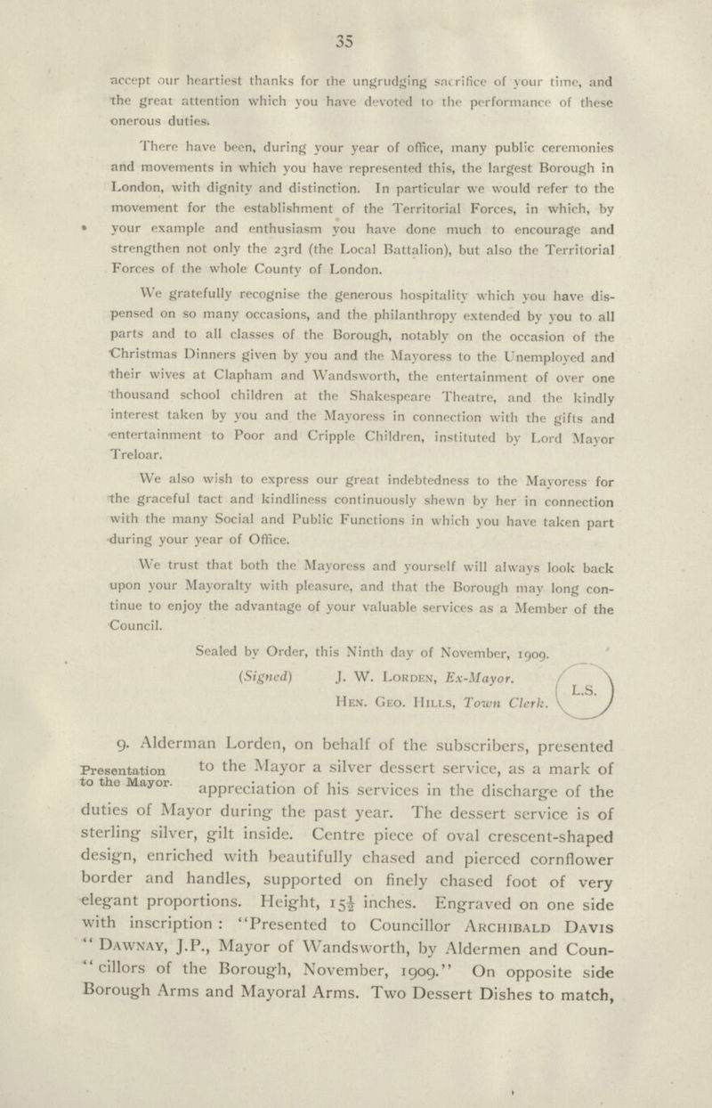 35 accept our heartiest thanks for the ungrudging sacrifice of your time, and the great attention which you have devoted to the performance of these onerous duties. There have been, during your year of office, many public ceremonies and movements in which you have represented this, the largest Borough in London, with dignity and distinction. In particular we would refer to the movement for the establishment of the Territorial Forces, in which, by • your example and enthusiasm you have done much to encourage and strengthen not only the 23rd (the Local Battalion), but also the Territorial Forces of the whole County of London. We gratefully recognise the generous hospitality which you have dis pensed on so many occasions, and the philanthropy extended by you to all parts and to all classes of the Borough, notably on the occasion of the Christmas Dinners given by you and the Mayoress to the Unemployed and their wives at Clapham and Wandsworth, the entertainment of over one thousand school children at the Shakespeare Theatre, and the kindly interest taken by you and the Mayoress in connection with the gifts and entertainment to Poor and Cripple Children, instituted by Lord Mayor Treloar. We also wish to express our great indebtedness to the Mayoress for the graceful tact and kindliness continuously shewn by her in connection with the many Social and Public Functions in which you have taken part during your year of Office. We trust that both the Mayoress and yourself will always look back upon your Mayoralty with pleasure, and that the Borough may long con tinue to enjoy the advantage of your valuable services as a Member of the Council. Sealed by Order, this Ninth day of November, 1909. (Signed) J. W. Lorden, Ex-Mayor. L S Hen. Geo. Hills, Town Clerk. 9. Alderman Lorden, on behalf of the subscribers, presented Presentation to the Mayor. to Mayor a silver dessert service, as a mark of appreciation of his services in the discharge of the duties of Mayor during the past year. The dessert service is of sterling silver, gilt inside. Centre piece of oval crescent-shaped design, enriched with beautifully chased and pierced cornflower border and handles, supported on finely chased foot of very elegant proportions. Height, 15½ inches. Engraved on one side with inscription : Presented to Councillor Archibald Davis Dawnay, J.P., Mayor of Wandsworth, by Aldermen and Coun-  cillors of the Borough, November, 1909. On opposite side Borough Arms and Mayoral Arms. Two Dessert Dishes to match,