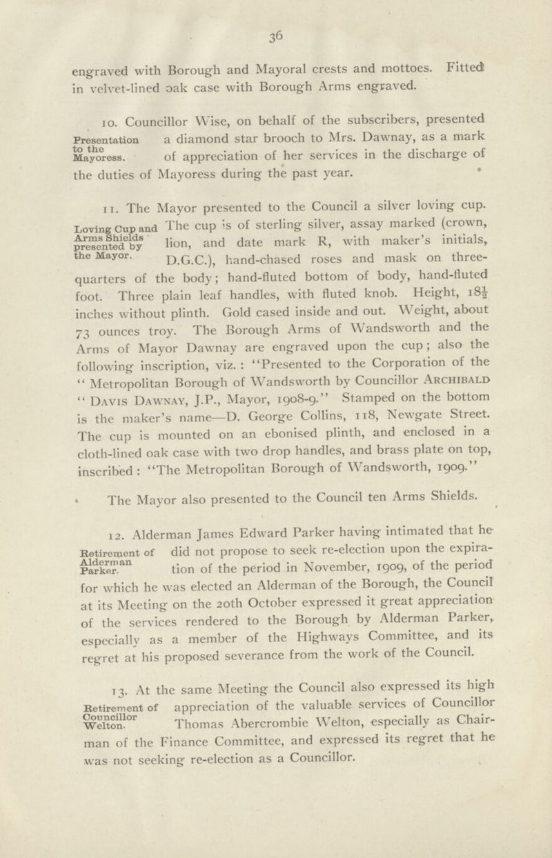 36 engraved with Borough and Mayoral crests and mottoes. Fitted! in velvet-lined oak case with Borough Arms engraved. 10. Councillor Wise, on behalf of the subscribers, presented Presentation to the a diamond star brooch to Mrs. Dawnay, as a mark Mayoress. of appreciation of her services in the discharge of the duties of Mayoress during the past year. 11. The Mayor presented to the Council a silver loving cup. Loving Cup an dpresented The cup is of sterling silver, assay marked (crown, by lion, and date mark R, with maker's initials, the Major. D.G.C.), hand-chased roses and mask on three quarters of the body; hand-fluted bottom of body, hand-fluted foot. Three plain leaf handles, with fluted knob. Height, 18½| inches without plinth. Gold cased inside and out. Weight, about 73 ounces troy. The Borough Arms of Wandsworth and the Arms of Mayor Dawnay are engraved upon the cup; also the following inscription, viz. : Presented to the Corporation of the  Metropolitan Borough of Wandsworth by Councillor Archibald  Davis Dawnay, J.P., Mayor, 1908-9. Stamped on the bottom is the maker's name—D. George Collins, 118, Newgate Street. The cup is mounted on an ebonised plinth, and enclosed in a cloth-lined oak case with two drop handles, and brass plate on top, inscribed : The Metropolitan Borough of Wandsworth, 1909. The Mayor also presented to the Council ten Arms Shields. 12. Alderman James Edward Parker having intimated that he Retirement of Alderman Parknr did not propose to seek re-election upon the expira . tion of the period in November, 1909, of the period for which he was elected an Alderman of the Borough, the Council at its Meeting on the 20th October expressed it great appreciation of the services rendered to the Borough by Alderman Parker, especially as a member of the Highways Committee, and its regret at his proposed severance from the work of the Council. 13. At the same Meeting the Council also expressed its high Retirement Councillor Weiton. of appreciation of the valuable services of Councillor Thomas Abercrombie W elton, especially as Chair¬ man of the Finance Committee, and expressed its regret that he was not seeking re-election as a Councillor.