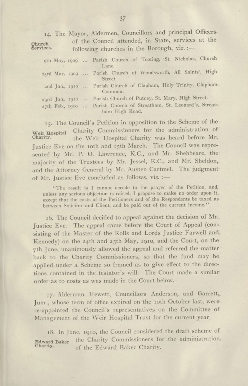 37 14. The Mayor, Aldermen, Councillors and principal Officers Church Services. the Council attended, in State, services at the following churches in the Borough, viz.:— 9th May, 1909 Parish Church cf Tooting, St. Nicholas, Church Lane. 23rd May, 1909 Parish Church of Wandsworth, All Saints', High Street. 2nd Jan., 1910 Parish Church of Clapham, Holy Trinity, Clapham Common. 23rd Jan., 1910 Parish Church of Putney, St. Mary, High Street. 27th Feb., 1910 Parish Church of Streatham, St. Leonard's, Streat ham High Road. 15. The Council's Petition in opposition to the Scheme of the Weir Hospital Chanty. Charity Commissioners for the administration of the Weir Hospital Charity was heard before Mr. Justice Eve on the 10th and 15th March. The Council was repre sented by Mr. P. O. Lawrence, K.C., and Mr. Shebbeare, the majority of the Trustees by Mr. Jessel, K.C., and Mr. Sheldon, and the Attorney General by Mr. Austen Cartmel. The judgment of Mr. Justice Eve concluded as follows, viz.:— The result is I cannot accede to the prayer of the Petition, and, unless any serious objection is raised, I propose to make no order upon it, except that the costs of the Petitioners and of the Respondents be taxed as between Solicitor and Client, and be paid out of the current income. 16. The Council decided to appeal against the decision of Mr. Justice Eve. The appeal came before the Court of Appeal (con sisting of the Master of the Rolls and Lords Justice Farwell and Kennedy) on the 24th and 25th May, 1910, and the Court, on the 7th June, unanimously allowed the appeal and referred the matter back to the Charity Commissioners, so that the fund may be applied under a Scheme so framed as to give effect to the direc tions contained in the testator's will. The Court made a similar order as to costs as was made in the Court below. 17. Alderman Hewett, Councillors Anderson, and Garrett,. Junr., whose term of office expired on the 10th October last, were re-appointed the Council's representatives on the Committee of Management of the Weir Hospital Trust for the current year. 18. In June, 1910, the Council considered the draft scheme of Edward Baker charity. the Charity Commissioners for the administration of the Edward Baker Charity.