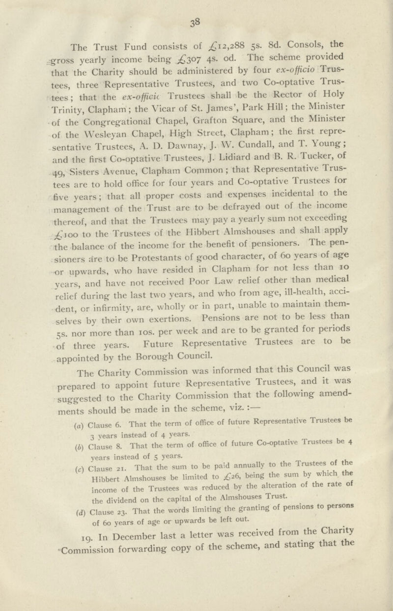 38 The Trust Fund consists of £12,288 5s. 8d. Consols, the gross yearly income being £307 4s. od. The scheme provided that the Charity should be administered by four ex-officio Trus tees, three Representative Trustees, and two Co-optative Trus tees ; that the ex-officii Trustees shall be the Rector of Holy Trinity, Clapham; the Vicar of St. James', Park Hill; the Minister of the Congregational Chapel, Grafton Square, and the Minister of the Wesleyan Chapel, High Street, Clapham; the first repre sentative Trustees, A. D. Dawnay, J. W. Cundall, and T. Young; and the first Co-optative Trustees, J. Lidiard and B. R. Tucker, of 49, Sisters Avenue, Clapham Common ; that Representative Trus tees are to hold office for four years and Co-optative Trustees for five years ; that all proper costs and expenses incidental to the management of the Trust are to be defrayed out of the income thereof, and that the Trustees may pay a yearly sum not exceeding £100 to the Trustees of the Hibbert Almshouses and shall apply the balance of the income for the benefit of pensioners. The pen sioners are to be Protestants of good character, of 60 years of age or upwards, who have resided in Clapham for not less than 10 years, and have not received Poor Law relief other than medical relief during the last two years, and who from age, ill-health, acci dent, or infirmity, are, wholly or in part, unable to maintain them selves by their own exertions. Pensions are not to be less than 5s. nor more than 10s. per week and are to be granted for periods of three years. Future Representative Trustees are to be appointed by the Borough Council. The Charity Commission was informed that this Council was prepared to appoint future Representative Trustees, and it was suggested to the Charity Commission that the following amend ments should be made in the scheme, viz.:— (a) Clause 6. That the term of office of future Representative Trustees be 3 years instead of 4 years. (b) Clause 8. That the term of office of future Co-optative Trustees be 4 years instead of 5 years. (c) Clause 21. That the sum to be paid annually to the Trustees of the Hibbert Almshouses be limited to £26, being the sum by which the income of the Trustees was reduced by the alteration of the rate of the dividend on the capital of the Almshouses Trust. (d) Clause 23. That the words limiting the granting of pensions to persons of 60 years of age or upwards be left out. 19. In December last a letter was received from the Charity Commission forwarding copy of the scheme, and stating that the