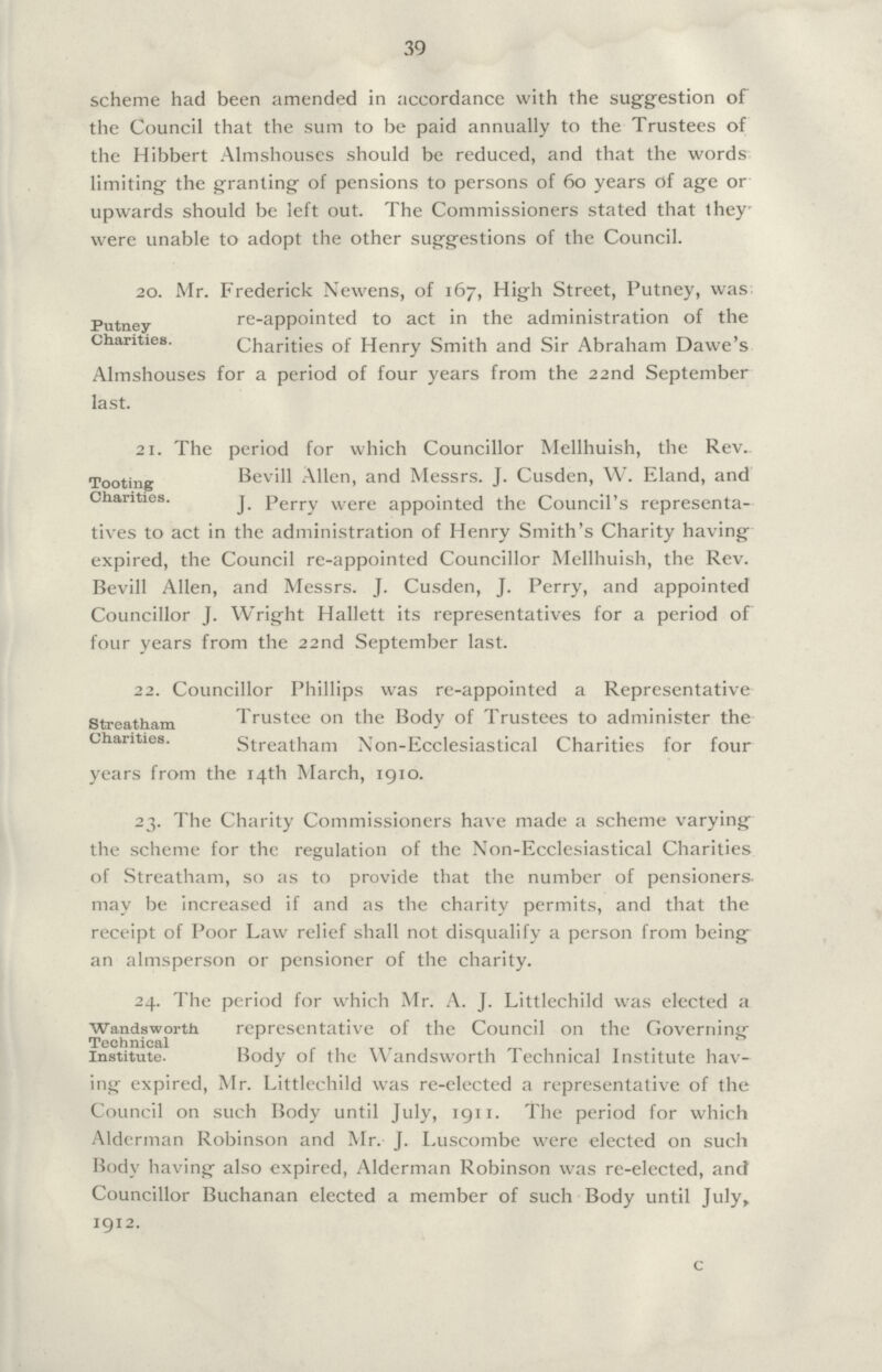 39 scheme had been amended in accordance with the suggestion of the Council that the sum to be paid annually to the Trustees of the Hibbert Almshouses should be reduced, and that the words limiting the granting of pensions to persons of 60 years of age or upwards should be left out. The Commissioners stated that they. were unable to adopt the other suggestions of the Council. 20. Mr. Frederick Newens, of 167, High Street, Putney, was Putney Chanties. re-appointed to act in the administration of the Charities of Henry Smith and Sir Abraham Dawe's Almshouses for a period of four years from the 22nd September last. 21. The period for which Councillor Mellhuish, the Rev. Tooting Bevill Allen, and Messrs. J. Cusden, W. Eland, and Chanties. j perry were appointed the Council's representa tives to act in the administration of Henry Smith's Charity having expired, the Council re-appointed Councillor Mellhuish, the Rev. Bevill Allen, and Messrs. J. Cusden, J. Perry, and appointed Councillor J. Wright Hallett its representatives for a period of four years from the 22nd September last. 22. Councillor Phillips was re-appointed a Representative Streatham Chanties. Trustee on the Body of Trustees to administer the Streatham Non-Ecclesiastical Charities for four years from the 14th March, 1910. 23. The Charity Commissioners have made a scheme varying the scheme for the regulation of the Non-Ecclesiastical Charities of Streatham, so as to provide that the number of pensioners may be increased if and as the charity permits, and that the receipt of Poor Law relief shall not disqualify a person from being an almsperson or pensioner of the charity. 24. The period for which Mr. A. J. Littlechild was elected a Wandsworth Technical Institute. representative of the Council on the Governinjr Body of the Wandsworth Technical Institute hav¬ ing expired, Mr. Littlechild was re-elected a representative of the Council on such Body until July, 1911. The period for which Alderman Robinson and Mr. J. Luscombe were elected on such Body having also expired, Alderman Robinson was re-elected, and Councillor Buchanan elected a member of such Body until July, 1912. c