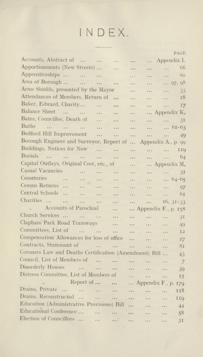 INDEX. PAGE Accounts, Abstract of Appendix I. Apportionments (New Streets) 66 Apprenticeships 60 Area of Borough 97, 98 Arms Shields, presented by the Mayor 33 Attendances of Members, Return of 18 Baker, Edward, Charity 17 Balance Sheet Appendix K. Bates, Councillor, Death of 31 Baths 61-63 Bedford Hill Improvement 49 Borough Engineer and Surveyor, Report of Appendix A., p. 99 Buildings, Notices for New 119 Burials 64 Capital Outlays, Original Cost, etc., of Appendix M. Casual Vacancies 31 Cemeteries 64-65 Census Returns 97 Central Schools 61 Charities 16, 31-33 ,, Accounts of Parochial Appendix F., p. 158 Church Services 31 Clapham Park Road Tramways 49 Committees, List of 12 Compensation Allowances for loss of office 27 Contracts, Statement of 81 Coroners Law and Deaths Certification (Amendment) Bill 43 Council, List of Members of 7 Disorderly Houses 39 Distress Committee, List of Members of 15 Report of Appendix F., p. 179 Drains, Private 118 Drains, Reconstructed 119 Education (Administrative Provisions) Bill 44 Educational Conference 58 Election of Councillors 31