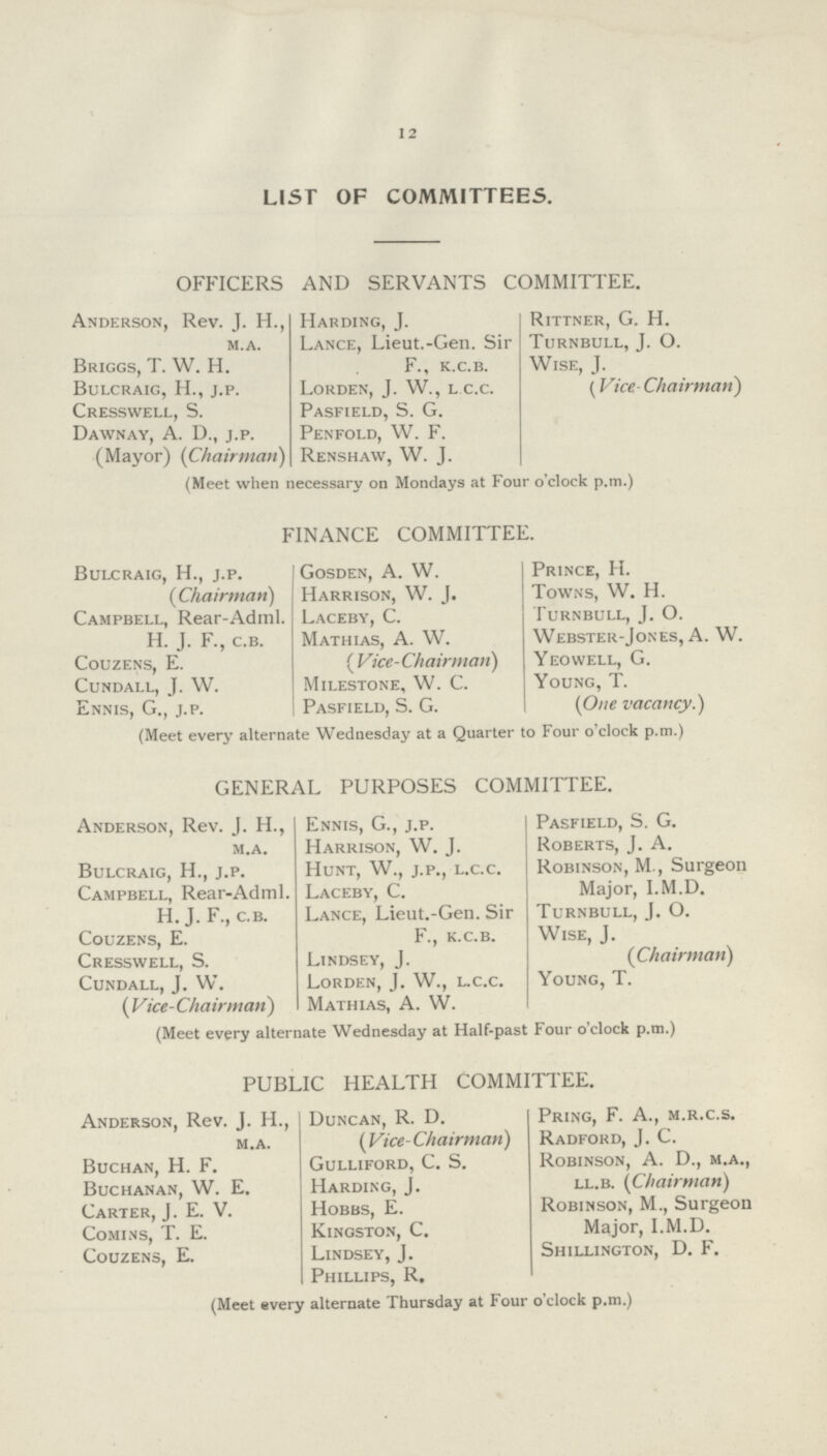 12 LIST OF COMMITTEES. OFFICERS AND SERVANTS COMMITTEE. Anderson, Rev. J. H., m.a. Briggs, T. W. H. Bulcraig, H., j.p. Cresswell, S. Dawnay, A. D., j.p. (Mayor) (Chairman) Harding, J. Lance, Lieut.-Gen. Sir F., k.c.b. Lorden, J. W., l c.c. Pasfield, S. G. Penfold, W. F. Renshaw, W. J. Rittner, G. H. Turnbull, J. O. Wise, J. (Vice Chairman) (Meet when necessary on Mondays at four o clock p.m.) FINANCE COMMITTEE. Bulcraig, H., j.p. (Chairman) Campbell, Rear-Adml. H. J. F., c.b. Couzens, E. Cundall, J. W. Ennis, G., j.p. Gosden, A. W. Harrison, W. J. Laceby, C. Mathias, A. W. ( Vice- Chairman) Milestone, W. C. Pasfield, S. G. Prince, H. Towns, W. H. Turnbull, J. O. Webster-Jones, A. W Yeowell, G. Young, T. (One vacancy.) (Meet every alternate Wednesday at a Quarter to Four o'clock p.m.) GENERAL PURPOSES COMMITTEE. Anderson, Rev. J. H., m.a. Bulcraig, H., j.p. Campbell, Rear-Adml H.J. F., c.b. Couzens, E. Cresswell, S. Cundall, J. W. ( Vice- Chairman) Ennis, G., j.p. Harrison, W. J. Hunt, W., j.p., l.c.c. Laceby, C. Lance, Lieut.-Gen. Sir F., k.c.b. Lindsey, J. Lorden, J. W., l.c.c. Mathias, A. W. Pasfield, S. G. Roberts, J. A. Robinson, M., Surgeon Major, I.M.D. Turnbull, J. O. Wise, J. (Chairman) Young, T. (Meet every alternate Wednesday at Half-past Four o'clock p.m.) PUBLIC HEALTH COMMITTEE. Anderson, Rev. J. H., m.a. Buchan, H. F. Buchanan, W. E. Carter, J. E. V. Comins, T. E. Couzens, E. Duncan, R. D. ( Vice-Chairman) Gulliford, C. S. Harding, J. Hobbs, E. Kingston, C. Lindsey, J. Phillips, R. Pring, F. A., m.r.c.s. Radford, J. C. Robinson, A. D., m.a., ll.b. (Chairman) Robinson, M., Surgeon Major, I.M.D. Shillington, D. F. (Meet every alternate Thursday at Four o'clock p.m.)