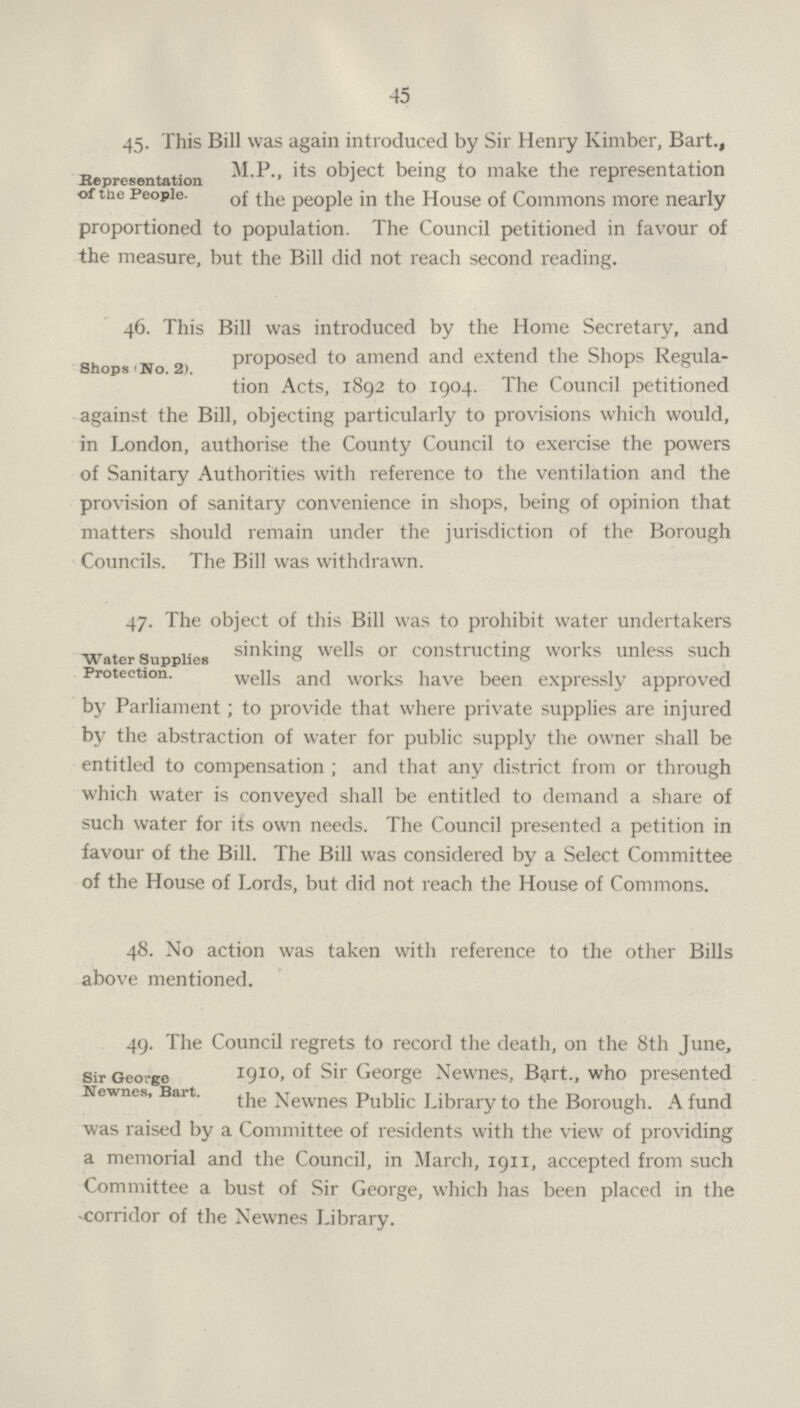 45 Representation of the People- 45. This Bill was again introduced by Sir Henry Kimber, Bart., M.P., its object being to make the representation of the people in the House of Commons more nearly proportioned to population. The Council petitioned in favour of the measure, but the Bill did not reach second reading. Shops 'No. 2). 46. This Bill was introduced by the Home Secretary, and proposed to amend and extend the Shops Regula tion Acts, 1892 to 1904. The Council petitioned against the Bill, objecting particularly to provisions which would, in London, authorise the County Council to exercise the powers of Sanitary Authorities with reference to the ventilation and the provision of sanitary convenience in shops, being of opinion that matters should remain under the jurisdiction of the Borough Councils. The Bill was withdrawn. Water Supplies Protection. 47. The object of this Bill was to prohibit water undertakers sinking wells or constructing works unless such wells and works have been expressly approved by Parliament; to provide that where private supplies are injured by the abstraction of water for public supply the owner shall be entitled to compensation; and that any district from or through which water is conveyed shall be entitled to demand a share of such water for its own needs. The Council presented a petition in favour of the Bill. The Bill was considered by a Select Committee of the House of Lords, but did not reach the House of Commons. 48. No action was taken with reference to the other Bills above mentioned. Sir George Newnes, Bart. 49. The Council regrets to record the death, on the 8th June, 1910, of Sir George Newnes, But., who presented the Newnes Public Library to the Borough. A fund was raised by a Committee of residents with the view of providing a memorial and the Council, in March, 1911, accepted from such Committee a bust of Sir George, which has been placed in the corridor of the Newnes Library.