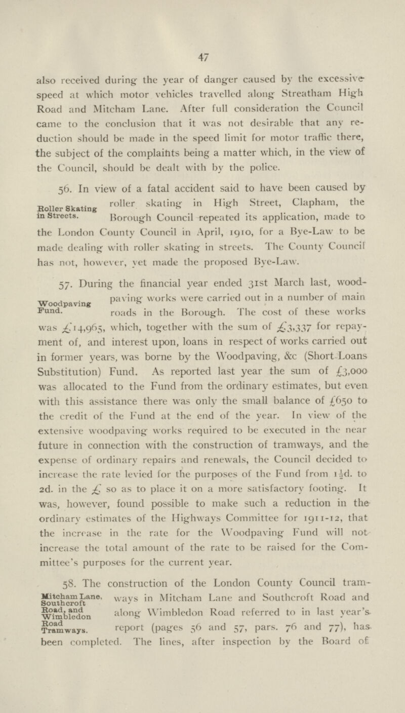 47 also received during the year of danger caused by the excessive speed at which motor vehicles travelled along Streatham High Road and Mitcham Lane. After full consideration the Council came to the conclusion that it was not desirable that any re duction should be made in the speed limit for motor traffic there, the subject of the complaints being a matter which, in the view of the Council, should be dealt with by the police. Boiler Skating in Streets. 56. In view of a fatal accident said to have been caused by roller skating in High Street, Clapham, the Borough Council repeated its application, made to the London County Council in April, 1910, for a Bye-Law to be made dealing with roller skating in streets. The County Council has not, however, yet made the proposed Bye-Law. Woodpaving Fund. 57. During the financial year ended 31st March last, wood paving works were carried out in a number of main roads in the Borough. The cost of these works was £14,965, which, together with the sum of £3,337 for repay ment of, and interest upon, loans in respect of works carried out in former years, was borne by the Woodpaving, &c (Short Loans Substitution) Fund. As reported last year the sum of £3,000 was allocated to the Fund from the ordinary estimates, but even with this assistance there was only the small balance of £650 to the credit of the Fund at the end of the year. In view of the extensive woodpaving works required to be executed in the near future in connection with the construction of tramways, and the expense of ordinary repairs and renewals, the Council decided to increase the rate levied for the purposes of the Fund from 1½d. to 2d. in the so as to place it on a more satisfactory footing. It was, however, found possible to make such a reduction in the ordinary estimates of the Highways Committee for 1911-12, that the increase in the rate for the Woodpaving Fund will not increase the total amount of the rate to be raised for the Com mittee's purposes for the current year. Mitcham Lane, Southeroft Road, and Wimbledon Road Tramways. 58. The construction of the London County Council tram ways in Mitcham Lane and Southeroft Road and along Wimbledon Road referred to in last year's report (pages 56 and 57, pars. 76 and 77), has been completed. The lines, after inspection by the Board o£