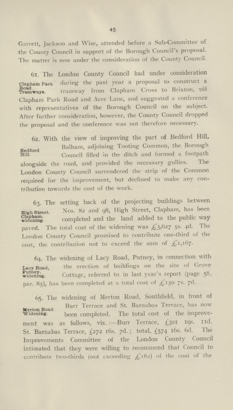 49 Garrett, Jackson and Wise, attended before a Sub-Committee of the County Council in support of the Borough Council's proposal. The matter is now under the consideration of the County Council. Clapham Park Road Tramways. 61. The London County Council had under consideration during the past year a proposal to construct a tramway from Clapham Cross to Brixton, via Clapham Park Road and Acre Lane, and suggested a conference with representatives of the Borough Council on the subject. After further consideration, however, the County Council dropped the proposal and the conference was not therefore necessary. Bedford Hill. 62. With the view of improving the part of Bedford Hill, Balham, adjoining Tooting Common, the Borough Council filled in the ditch and formed a footpath alongside the road, and provided the necessary gullies. The London County Council surrendered the strip of the Common required for the improvement, but declined to make any con tribution towards the cost of the work. High Street, Clapham, widening. 63. The setting back of the projecting buildings between Nos. 82 and 98, High Street, Clapham, has been completed and the land added to the public way paved. The total cost of the widening was £3,627 5s. 4.d. The London County Council promised to contribute one-third of the cost, the contribution not to exceed the sum of £1,167. Lacy Road, Putney, widening. 64. The widening of Lacy Road, Putney, in connection with the erection of buildings on the site of Grove Cottage, referred to in last year's report (page 58, par. 85), has been completed at a total cost of £150 7s. 7d. Merton Road Widening. 65. The widening of Merton Road, Southfield, in front of Burr Terrace and St. Barnabas Terrace, has now been completed. The total cost of the improve ment was as follows, viz.:- Burr Terrace, £301 19s. 11d. St. Barnabas Terrace, £272 16s. 7d.; total, £574 16s. 6d. The Improvements Committee of the London County Council intimated that they were willing to recommend that Council to contribute two-thirds (not exceeding £182) of the cost of the