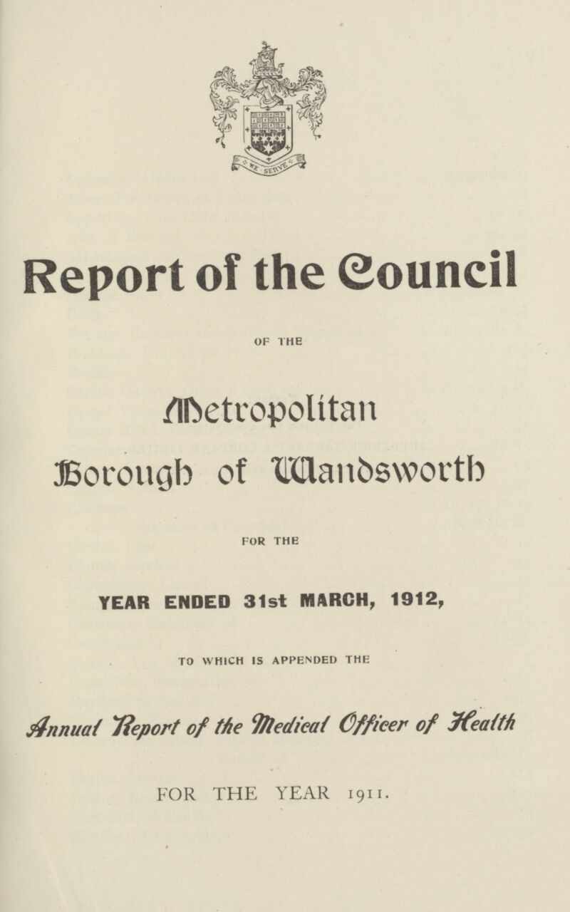 Report of the Council of the Metropolitan Borough of Wandsworth for the YEAR ENDED 31st MARCH, 1912, to which is appended the Annual Report of the Medical Officer of Health FOR THE YEAR 1911.