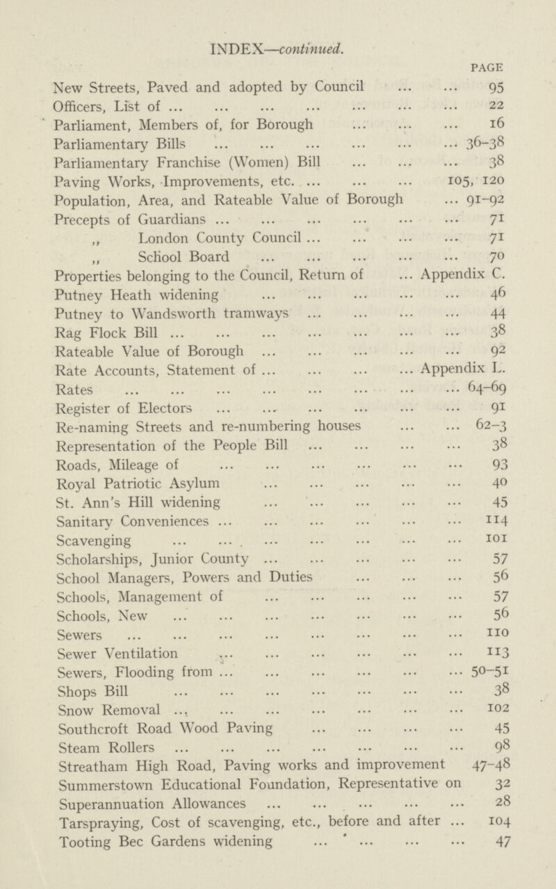 INDEX—continued. PAGE New Streets, Paved and adopted by Council 95 Officers, List of 22 Parliament, Members of, for Borough 16 Parliamentary Bills 36-38 Parliamentary Franchise (Women) Bill 38 Paving Works, Improvements, etc. 105, 120 Population, Area, and Rateable Value of Borough 91-92 Precepts of Guardians 71 „ London County Council 71 „ School Board 70 Properties belonging to the Council, Return of Appendix C. Putney Heath widening 46 Putney to Wandsworth tramways 44 Rag Flock Bill 38 Rateable Value of Borough 92 Rate Accounts, Statement of Appendix L. Rates 64-69 Register of Electors 91 Re-naming Streets and re-numbering houses 62-3 Representation of the People Bill 38 Roads, Mileage of 93 Royal Patriotic Asylum 40 St. Ann's Hill widening 45 Sanitary Conveniences 114 Scavenging 101 Scholarships, Junior County 57 School Managers, Powers and Duties 56 Schools, Management of ... ... ... ... ... 57 Schools, New 56 Sewers ... ... ... ... ... ••• ••• no Sewer Ventilation 113 Sewers, Flooding from 50-51 Shops Bill ... ... ... ... ... ... ... 38 Snow Removal .., 102 Southcroft Road Wood Paving 45 Steam Rollers 98 Streatham High Road, Paving works and improvement 47-48 Summerstown Educational Foundation, Representative on 32 Superannuation Allowances ... ... ... ... ... 28 Tarspraying, Cost of scavenging, etc., before and after ... 104 Tooting Bee Gardens widening ... ... ... ... 47