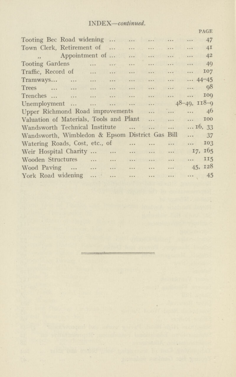 INDEX—continued. PAGE Tooting Bee Road widening 47 Town Clerk, Retirement of 41 „ Appointment of 42 Tooting Gardens 49 Traffic, Record of 107 Tramways 44-45 Trees 98 Trenches 109 Unemployment 48-49, 118-9 Upper Richmond Road improvements 46 Valuation of Materials, Tools and Plant 100 Wandsworth Technical Institute16, 33 Wandsworth, Wimbledon & Epsom District Gas Bill 37 Watering Roads, Cost, etc., of 103 Weir Hospital Charity 17, 165 Wooden Structures 115 Wood Paving 45, 128 York Road widening 45