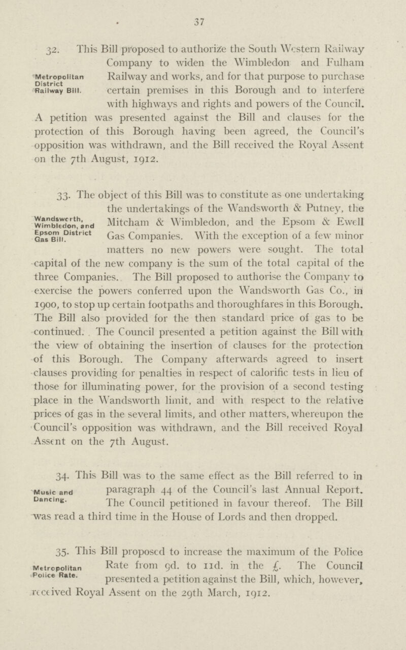 37 Metropolitan District Railway Bill. 32. This Bill proposed to authorize the South Western Railway Company to widen the Wimbledon and Fulham Railway and works, and for that purpose to purchase certain premises in this Borough and to interfere with highways and rights and powers of the Council. A petition was presented against the Bill and clauses for the protection of this Borough having been agreed, the Council's opposition was withdrawn, and the Bill received the Royal Assent on the 7th August, 1912. Wandsworth, Wimbledon, and Epsom District Gas Bill. 33. The object of this Bill was to constitute as one undertaking the undertakings of the Wandsworth & Putney, the Mitcham & Wimbledon, and the Epsom & Ewell Gas Companies. With the exception of a few minor matters no new powers were sought. The total capital of the new company is the sum of the total capital of the three Companies. The Bill proposed to authorise the Company to exercise the powers conferred upon the Wandsworth Gas Co., in 1900, to stop up certain footpaths and thoroughfares in this Borough. The Bill also provided for the then standard price of gas to be continued. The Council presented a petition against the Bill with the view of obtaining the insertion of clauses for the protection of this Borough. The Company afterwards agreed to insert clauses providing for penalties in respect of calorific tests in lieu of those for illuminating power, for the provision of a second testing place in the Wandsworth limit, and with respect to the relative prices of gas in the several limits, and other matters, whereupon the Council's opposition was withdrawn, and the Bill received Royal Assent on the 7th August. Music and Dancing. 34. This Bill was to the same effect as the Bill referred to in paragraph 44 of the Council's last Annual Report. The Council petitioned in favour thereof. The Bill was read a third time in the House of Lords and then dropped. Metropolitan Police Rate. 35. This Bill proposed to increase the maximum of the Police Rate from gd. to nd. in the £. The Council presented a petition against the Bill, which, however, received Royal Assent on the 29th March, 1912.