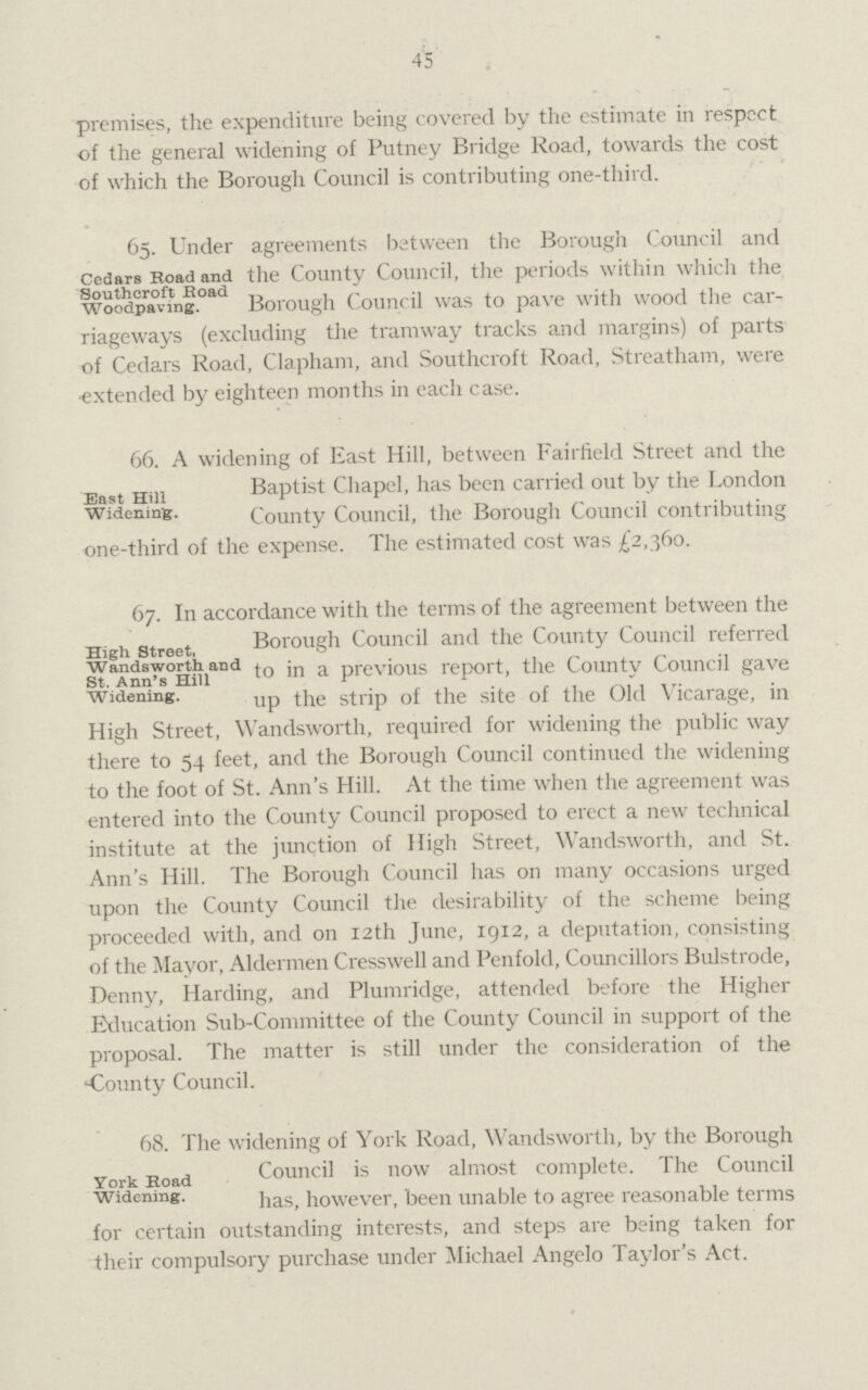 45 premises, tlie expenditure being covered by the estimate in respect of the general widening of Putney Bridge Road, towards the cost of which the Borough Council is contributing one-third. Cedars Road and Southcroft Road Woodpaving. 65. Under agreements between the Borough Council and the County Council, the periods within which the Borough Council was to pave with wood the car riageways (excluding the tramway tracks and margins) of parts of Cedars Road, Clapham, and Southcroft Road, Streatham, were extended by eighteen months in each case. East Hill Widening. 66. A widening of East Hill, between Fairfield Street and the Baptist Chapel, has been carried out by the London County Council, the Borough Council contributing one-third of the expense. The estimated cost was £2,360. High Street, Wandsworth and St. Ann's Hill Widening. 67. In accordance with the terms of the agreement between the Borough Council and the County Council referred to in a previous report, the County Council gave up the strip of the site of the Old Vicarage, in high street, wandsworth, required for widening the public way there to 54 feet, and the Borough Council continued the widening to the foot of St. Ann's Hill. At the time when the agreement was entered into the County Council proposed to erect a new technical institute at the junction of High Street, Wandsworth, and St. Ann's Hill. The Borough Council has on many occasions urged upon the County Council the desirability of the scheme being proceeded with, and on 12th June, 1912, a deputation, consisting of the Mayor, Aldermen Cresswell and Penfold, Councillors Bulstrode, Denny, Harding, and Plumridge, attended before the Higher Education Sub-Committee of the County Council in support of the proposal. The matter is still under the consideration of the County Council. York Road Widening. 68. The widening of York Road, Wandsworth, by the Borough Council is now almost complete. The Council has, however, been unable to agree reasonable terms for certain outstanding interests, and steps are being taken for their compulsory purchase under Michael Angelo Taylor's Act.