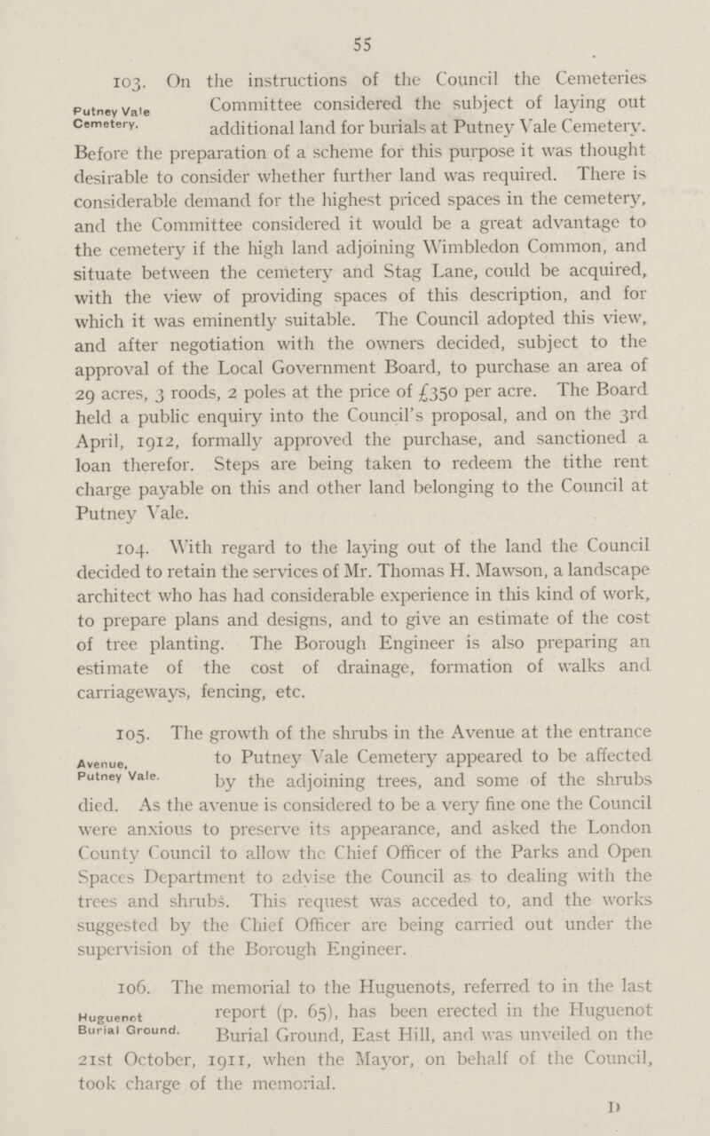 55 103- On the instructions of the Council the Cemeteries Committee considered the subject of laying out additional land for burials at Putney Vale Cemetery. Before the preparation of a scheme for this purpose it was thought desirable to consider whether further land was required. There is considerable demand for the highest priced spaces in the cemetery, and the Committee considered it would be a great advantage to the cemetery if the high land adjoining Wimbledon Common, and situate between the cemetery and Stag Lane, could be acquired, with the view of providing spaces of this description, and for which it was eminently suitable. The Council adopted this view, and after negotiation with the owners decided, subject to the approval of the Local Government Board, to purchase an area of 29 acres, 3 roods, 2 poles at the price of £350 per acre. The Board held a public enquiry into the Council's proposal, and on the 3rd April, 1912, formally approved the purchase, and sanctioned a loan therefor. Steps are being taken to redeem the tithe rent charge payable on this and other land belonging to the Council at Putney Vale. 104. With regard to the laying out of the land the Council decided to retain the services of Mr. Thomas H. Mawson, a landscape architect who has had considerable experience in this kind of work, to prepare plans and designs, and to give an estimate of the cost of tree planting. The Borough Engineer is also preparing an estimate of the cost of drainage, formation of walks and carriageways, fencing, etc. Putney Vale Cemetery. Avenue, Putney Vale. 105. The growth of the shrubs in the Avenue at the entrance to Putney Vale Cemetery appeared to be affected by the adjoining trees, and some of the shrubs died. As the avenue is considered to be a very fine one the Council were anxious to preserve its appearance, and asked the London County Council to allow the Chief Officer of the Parks and Open Spaces Department to advise the Council as to dealing with the trees and shrubs. This request was acceded to, and the works suggested by the Chief Officer are being carried out under the supervision of the Borough Engineer. 106. The memorial to the Huguenots, referred to in the last report (p. 65), has been erected in the Huguenot Burial Ground, East Hill, and was unveiled on the 21st October, 1911, when the Mayor, on behalf of the Council, took charge of the memorial. I) Huguenot Burial Ground.