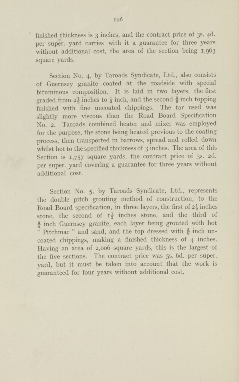 106 finished thickness is 3 inches, and the contract price of 3s. 4d. per super, yard carries with it a guarantee for three years without additional cost, the area of the section being 1,963 square yards. Section No. 4, by Taroads Syndicate, Ltd., also consists of Guernsey granite coated at the roadside with special bituminous composition. It is laid in two layers, the first graded from 2½ inches to ½ inch, and the second f inch topping finished with fine uncoated chippings. The tar used was slightly more viscous than the Road Board Specification No. 2. Taroads combined heater and mixer was employed for the purpose, the stone being heated previous to the coating process, then transported in barrows, spread and rolled down whilst hot to the specified thickness of 3 inches. The area of this Section is 1,757 square yards, the contract price of 3s. 2d. per super, yard covering a guarantee for three years without additional cost. Section No. 5, by Taroads Syndicate, Ltd., represents the double pitch grouting method of construction, to the Road Board specification, in three layers, the first of 2½ inches stone, the second of 1½ inches stone, and the third of ¾ inch Guernsey granite, each layer being grouted with hot Pitchmac and sand, and the top dressed with 3/8 inch un coated chippings, making a finished thickness of 4 inches. Having an area of 2,006 square yards, this is the largest of the five sections. The contract price was 5s. 6d. per super, yard, but it must be taken into account that the work is guaranteed for four years without additional cost.