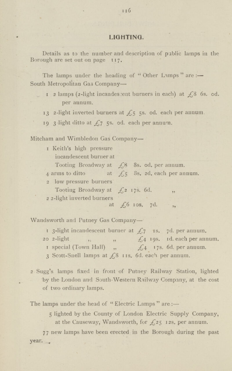 116 LIGHTING. Details as to the number and description of public lamps in the Borough are set out on page 117. The lamps under the heading of Other Lamps  are :— South Metropolitan Gas Company— 1 2 lamps (2-light incandes cent burners in each) at £8 6s. 0d. per annum. 13 2-light inverted burners at £5 5s. 0d. each per annum. 19 3-light ditto at £7 5s. 0d. each per annum. Mitcham and Wimbledon Gas Company— 1 Keith's high pressure incandescent burner at Tooting Broadway at £8 8s. 0d. per annum. 4 arms to ditto at £5 8s. 2d. each per annum. 2 low pressure burners Tooting Broadway at £2 17s. 6d. „ 2 2-light inverted burners at £6 10s. 7d. „ Wandsworth and Putney Gas Company— 1 3-light incandescent burner at £7 1s. 7d. per annum. 20 2-light ,, „ £4 19s. 1d. each per annum, r special (Town Hall) „ £4 17s. 6d. per annum. 3 Scott-Snell lamps at £8 11s. 6d. each per annum. 2 Sugg's lamps fixed in front of Putney Railway Station, lighted by the London and South-Western Railway Company, at the cost of two ordinary lamps. The lamps under the head of Electric Lamps  are:— 5 lighted by the County of London Electric Supply Company, at the Causeway, Wandsworth, for £25 12s. per annum. 77 new lamps have been erected in the Borough during the past year.