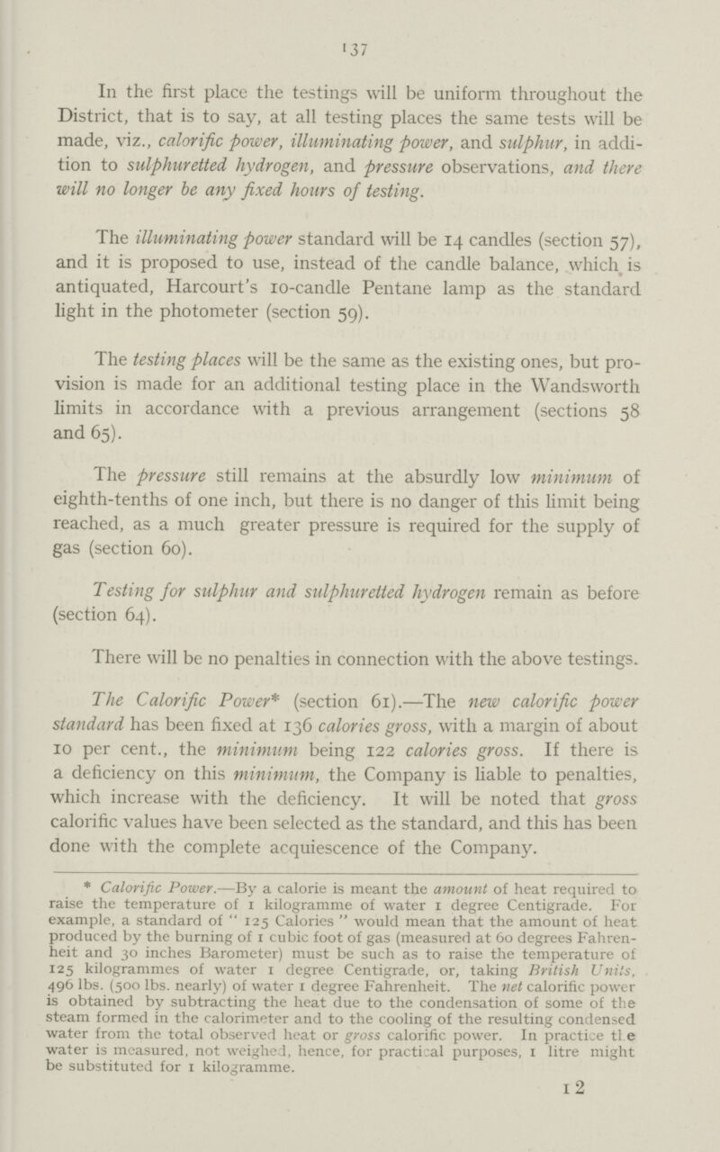137 In the first place the testings will be uniform throughout the District, that is to say, at all testing places the same tests will be made, viz., calorific power, illuminating power, and sulphur, in addi tion to sulphuretted hydrogen, and pressure observations, and there will no longer be any fixed hours of testing. The illuminating power standard will be 14 candles (section 57), and it is proposed to use, instead of the candle balance, which is antiquated, Harcourt's 10-candle Pentane lamp as the standard light in the photometer (section 59). The testing places will be the same as the existing ones, but pro vision is made for an additional testing place in the Wandsworth limits in accordance with a previous arrangement (sections 58 and 65). The pressure still remains at the absurdly low minimum of eighth-tenths of one inch, but there is no danger of this limit being reached, as a much greater pressure is required for the supply of gas (section 60). Testing for sulphur and sulphuretted hydrogen remain as before (section 64). There will be no penalties in connection with the above testings. The Calorific Power* (section 61).—The new calorific power standard has been fixed at 136 calories gross, with a margin of about 10 per cent., the minimum being 122 calories gross. If there is a deficiency on this minimum, the Company is liable to penalties, which increase with the deficiency. It will be noted that gross calorific values have been selected as the standard, and this has been done with the complete acquiescence of the Company. *Calorific Power.—By a calorie is meant the amount of heat required to raise the temperature of 1 kilogramme of water 1 degree Centigrade. For example, a standard of 125 Calories would mean that the amount of heat produced by the burning of 1 cubic foot of gas (measured at 60 degrees Fahren heit and 30 inches Barometer) must be such as to raise the temperature of 125 kilogrammes of water 1 degree Centigrade, or, taking British Units, 496 lbs. (500 lbs. nearly) of water 1 degree Fahrenheit. The net calorific power is obtained by subtracting the heat due to the condensation of some of the steam formed in the calorimeter and to the cooling of the resulting condensed water from the total observed heat or gross calorific power. In practice tl e water is measured, not weighed, hence, for practical purposes, 1 litre might be substituted for 1 kilogramme. 12