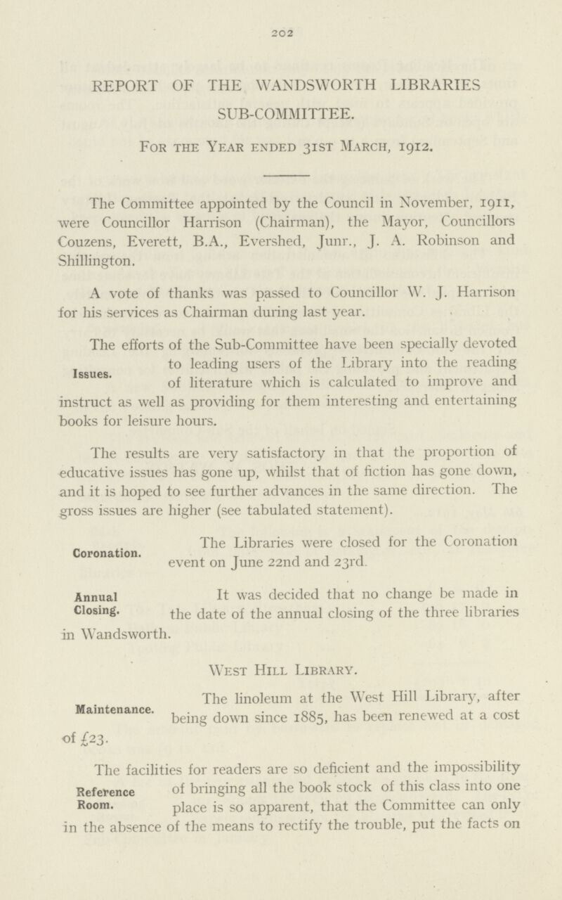 202 REPORT OF THE WANDSWORTH LIBRARIES SUB.COMMITTEE. For the Year ended 31st March, 1912. The Committee appointed by the Council in November, 1911, were Councillor Harrison (Chairman), the Mayor, Councillors Couzens, Everett, B.A., Evershed, Junr., J. A. Robinson and Shillington. A vote of thanks was passed to Councillor W. J. Harrison for his services as Chairman during last year. Issues. The efforts of the Sub.Committee have been specially devoted to leading users of the Library into the reading of literature which is calculated to improve and instruct as well as providing for them interesting and entertaining books for leisure hours. The results are very satisfactory in that the proportion of educative issues has gone up, whilst that of fiction has gone down, and it is hoped to see further advances in the same direction. The gross issues are higher (see tabulated statement). Coronation. The Libraries were closed for the Coronation event on June 22nd and 23rd. Annual Closing. It was decided that no change be made in the date of the annual closing of the three libraries in Wandsworth. Maintenance. West Hill Library. The linoleum at the West Hill Library, after being down since 1885, has been renewed at a cost «f £23. Reference Room. The facilities for readers are so deficient and the impossibility of bringing all the book stock of this class into one place is so apparent, that the Committee can only in the absence of the means to rectify the trouble, put the facts on