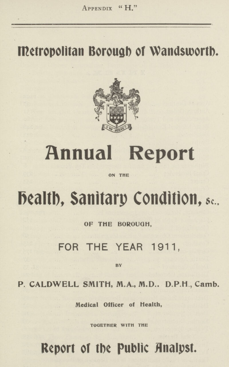 Appendix H. Metropolitan Borough of Wandsworth. Annual Report on the health, Sanitary Condition, OF THE BOROUGH, FOR THE YEAR 1911, by P. CALDWELL SMITH, M.A., M.D.. D.P.H,, Camb. Medical Officer of Health, together with the Report of the Public Analyst.