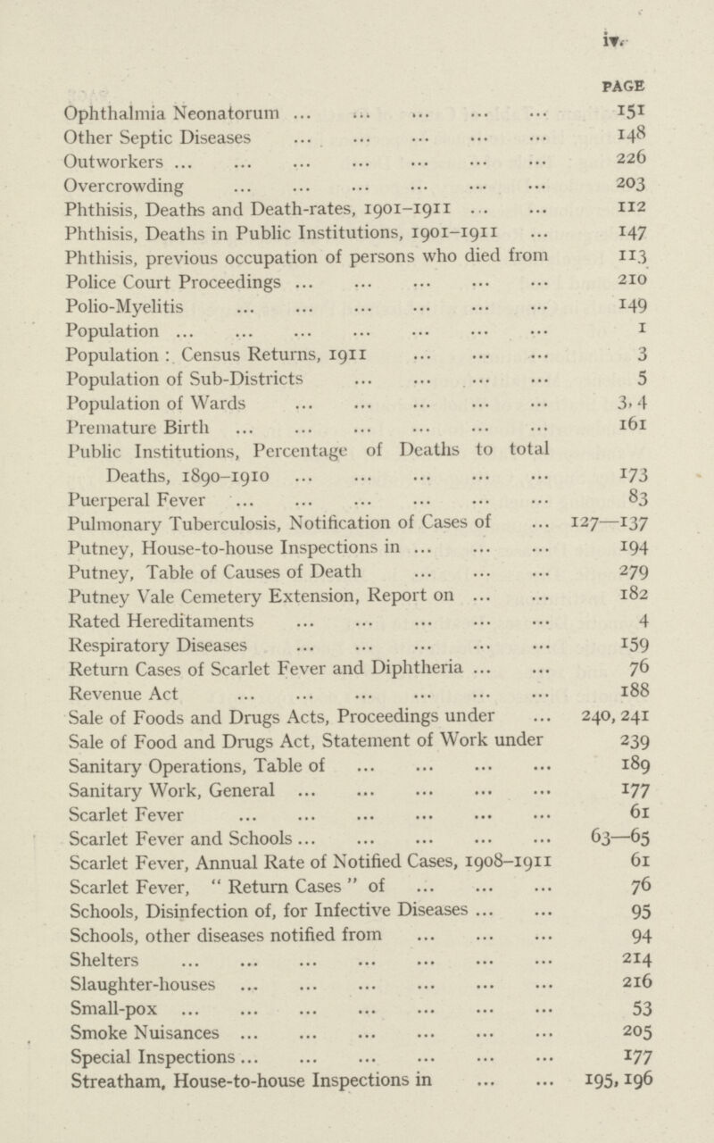 iv PAGE Ophthalmia Neonatorum 151 Other Septic Diseases 148 Outworkers 226 Overcrowding 203 Phthisis, Deaths and Death-rates, 1901-1911 112 Phthisis, Deaths in Public Institutions, 1901-1911 147 Phthisis, previous occupation of persons who died from 113 Police Court Proceedings 210 Polio-Myelitis 149 Population 1 Population : Census Returns, 1911 3 Population of Sub-Districts 5 Population of Wards 3.4 Premature Birth 161 Public Institutions, Percentage of Deaths to total Deaths, 1890-1910 173 Puerperal Fever 83 Pulmonary Tuberculosis, Notification of Cases of 127—137 Putney, House-to-house Inspections in 194 Putney, Table of Causes of Death 279 Putney Vale Cemetery Extension, Report on 182 Rated Hereditaments 4 Respiratory Diseases 159 Return Cases of Scarlet Fever and Diphtheria 76 Revenue Act 188 Sale of Foods and Drugs Acts, Proceedings under 240, 241 Sale of Food and Drugs Act, Statement of Work under 239 Sanitary Operations, Table of 189 Sanitary Work, General 177 Scarlet Fever 61 Scarlet Fever and Schools 63—65 Scarlet Fever, Annual Rate of Notified Cases, 1908-1911 61 Scarlet Fever, Return Cases of 76 Schools, Disinfection of, for Infective Diseases 95 Schools, other diseases notified from 94 Shelters 214 Slaughter-houses 216 Small-pox 53 Smoke Nuisances 205 Special Inspections 177 Streatham, House-to-house Inspections in 195, 196