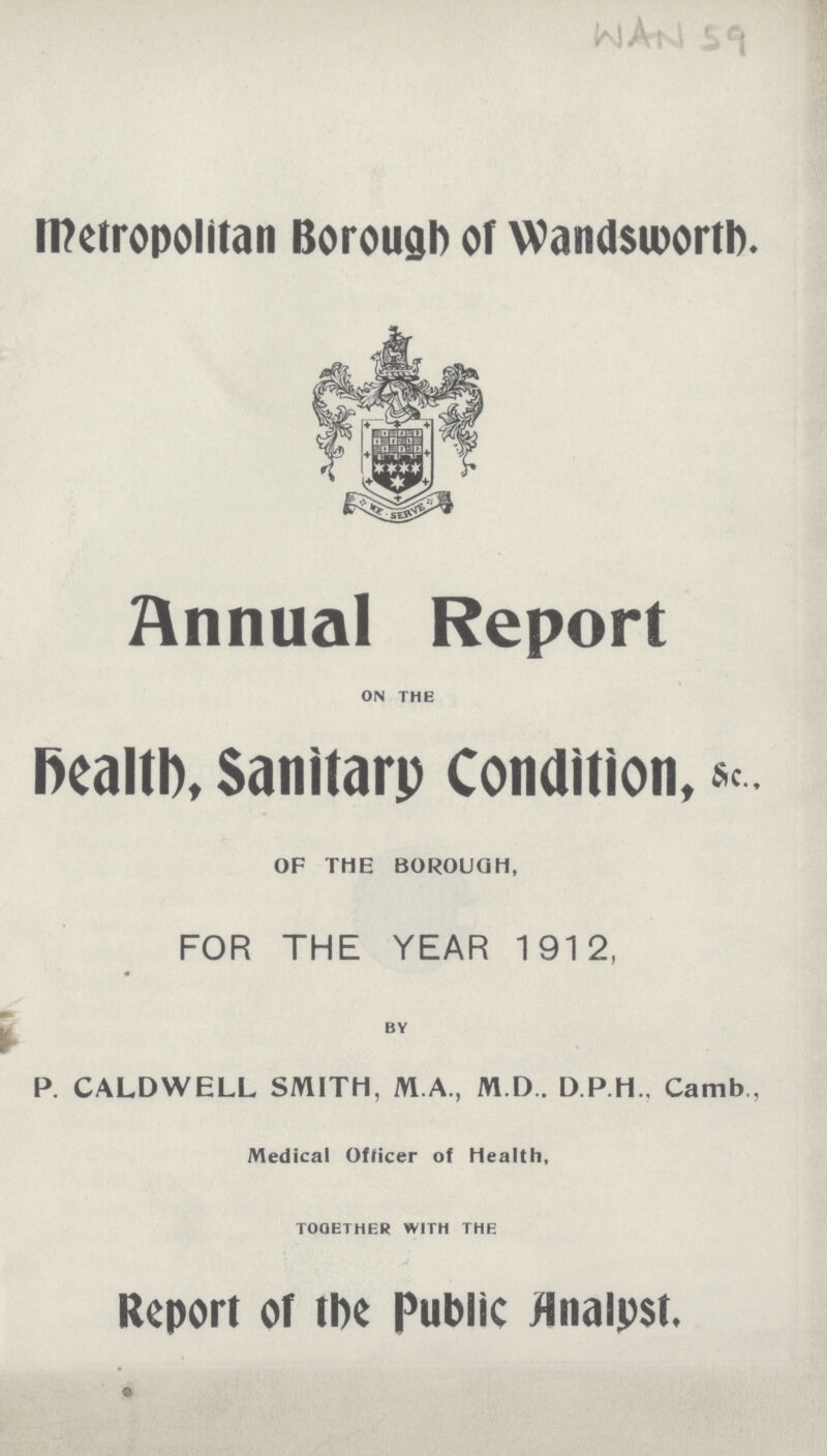 WAN 59 Metropolitan Borough of Wandsworth. Annual Report ON THE Death, Sanitary Condition, sc.. OF THE BOROUGH, FOR THE YEAR 1912, BY P. CALDWELL SMITH, M.A., M.D.. D.P.H., Camb., Medical Officer of Health, TOGETHER WITH THE Report of the Public Analyst.