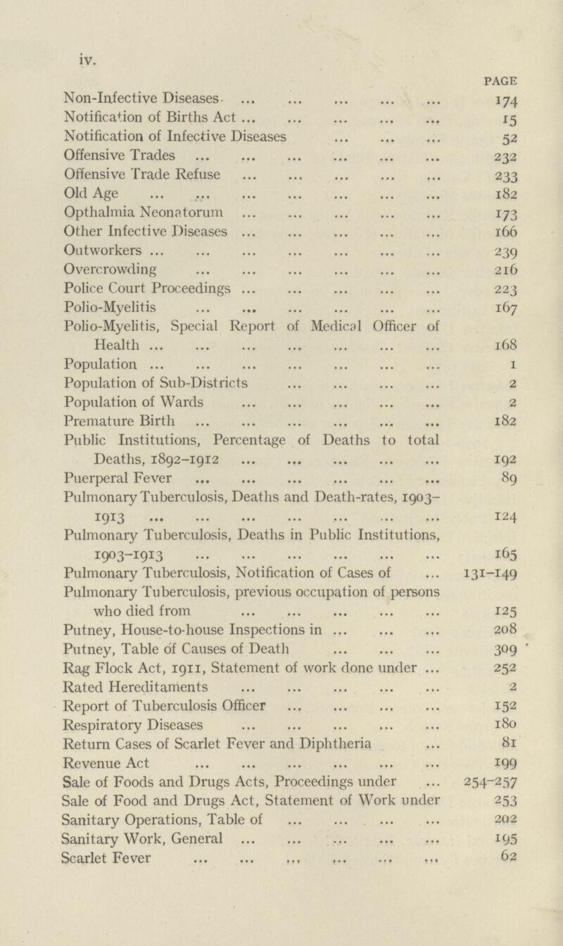 iv. PAGE Non-Infective Diseases 174 Notification of Births Act 15 Notification of Infective Diseases 52 Offensive Trades 232 Offensive Trade Refuse 233 Old Age 182 Opthalmia Neonatorum 173 Other Infective Diseases 166 Outworkers 239 Overcrowding 216 Police Court Proceedings 223 Polio-Myelitis 167 Polio-Myelitis, Special Report of Medical Officer of Health 168 Population 1 Population of Sub-Districts 2 Population of Wards 2 Premature Birth 182 Public Institutions, Percentage of Deaths to total Deaths, 1892-1912 192 Puerperal Fever 89 Pulmonary Tuberculosis, Deaths and Death-rates, 1903- 1913 124 Pulmonary Tuberculosis, Deaths in Public Institutions, 1903-1913 165 Pulmonary Tuberculosis, Notification of Cases of 131-149 Pulmonary Tuberculosis, previous occupation of persons who died from 125 Putney, House-to-house Inspections in 208 Putney, Table of Causes of Death 309 Rag Flock Act, 1911, Statement of work done under 252 Rated Hereditaments 2 Report of Tuberculosis Officer 152 Respiratory Diseases 180 Return Cases of Scarlet Fever and Diphtheria 81 Revenue Act 199 Sale of Foods and Drugs Acts, Proceedings under 254-257 Sale of Food and Drugs Act, Statement of Work under 253 Sanitary Operations, Table of 202 Sanitary Work, General 195 Scarlet Fever 62