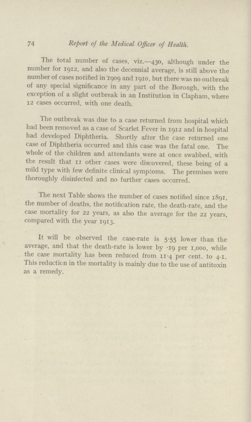 74 Report of the Medical Officer of Health. The total number of cases, viz.—430, although under the number for 1912, and also the decennial average, is still above the number of cases notified in 1909 and 1910, but there was no outbreak of any special significance in any part of the Borough, with the exception of a slight outbreak in an Institution in Clapham, where 12 cases occurred, with one death. The outbreak was due to a case returned from hospital which had been removed as a case of Scarlet Fever in 1912 and in hospital had developed Diphtheria. Shortly after the case returned one case of Diphtheria occurred and this case was the fatal one. The whole of the children and attendants were at once swabbed, with the result that 11 other cases were discovered, these being of a mild type with few definite clinical symptoms. The premises were thoroughly disinfected and no further cases occurred. The next Table shows the number of cases notified since 1891, the number of deaths, the notification rate, the death-rate, and the case mortality for 22 years, as also the average for the 22 years, compared with the year 1913. It will be observed the case-rate is 5.55 lower than the average, and that the death-rate is lower by .19 per 1,000, while the case mortality has been reduced from 11.4 per cent. to 4.1. This reduction in the mortality is mainly due to the use of antitoxin as a remedy.