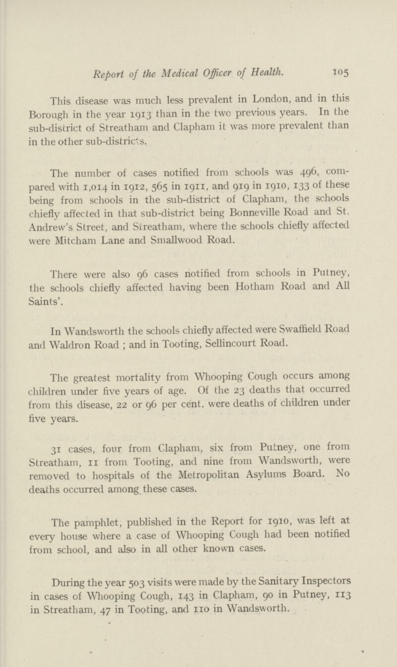 Report of the Medical Officer of Health. 105 This disease was much less prevalent in London, and in this Borough in the year 1913 than in the two previous years. In the sub-district of Streatham and Clapham it was more prevalent than in the other sub-districts. The number of cases notified from schools was 496, com pared with 1,014 in 1912 565 in 1911, and 919 in 1910, 133 of these being from schools in the sub-district of Clapham, the schools chiefly affected in that sub-district being Bonneville Road and St. Andrew's Street, and Streatham, where the schools chiefly affected were Mitcham Lane and Smallwood Road. There were also 96 cases notified from schools in Putney, the schools chiefly affected having been Hotham Road and All Saints'. In Wandsworth the schools chiefly affected were Swaffield Road and Waldron Road ; and in Tooting, Sellincourt Road. The greatest mortality from Whooping Cough occurs among children under five years of age. Of the 23 deaths that occurred from this disease, 22 or 96 per cent, were deaths of children under five years. 31 cases, four from Clapham, six from Putney, one from Streatham, 11 from Tooting, and nine from Wandsworth, were removed to hospitals of the Metropolitan Asylums Board. No deaths occurred among these cases. The pamphlet, published in the Report for 1910, was left at every house where a case of Whooping Cough had been notified from school, and also in all other known cases. During the year 503 visits were made by the Sanitary Inspectors in cases of Whooping Cough, 143 in Clapham, 90 in Putney, 113 in Streatham, 47 in Tooting, and no in Wandsworth.