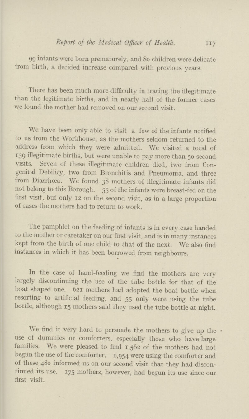 117 Report of the Medical Officer of Health. 99 infants were born prematurely, and 80 children were delicate from birth, a decided increase compared with previous years. There has been much more difficulty in tracing the illegitimate than the legitimate births, and in nearly half of the former cases we found the mother had removed on our second visit. We have been only able to visit a few of the infants notified to us from the Workhouse, as the mothers seldom returned to the address from which they were admitted. We visited a total of 139 illegitimate births, but were unable to pay more than 50 second visits. Seven of these illegitimate children died, two from Con genital Debility, two from Bronchitis and Pneumonia, and three from Diarrhœa. We found 38 mothers of illegitimate infants did not belong to this Borough. 55 of the inf ants were breast-fed on the first visit, but only 12 on the second visit, as in a large proportion of cases the mothers had to return to work. The pamphlet on the feeding of infants is in every case handed to the mother or caretaker on our first visit, and is in many instances kept from the birth of one child to that of the next. We also find instances in which it has been borrowed from neighbours. In the case of hand-feeding we find the mothers are very largely discontinuing the use of the tube bottle for that of the boat shaped one. 621 mothers had adopted the boat bottle when resorting to artificial feeding, and 55 only were using the tube bottle, although 15 mothers said they used the tube bottle at night. We find it very hard to persuade the mothers to give up the use of dummies or comforters, especially those who have large families. We were pleased to find 1,562 of the mothers had not begun the use of the comforter. 1,954 were using the comforter and of these 480 informed us on our second visit that they had discon tinued its use. 175 mothers, however, had begun its use since our first visit.