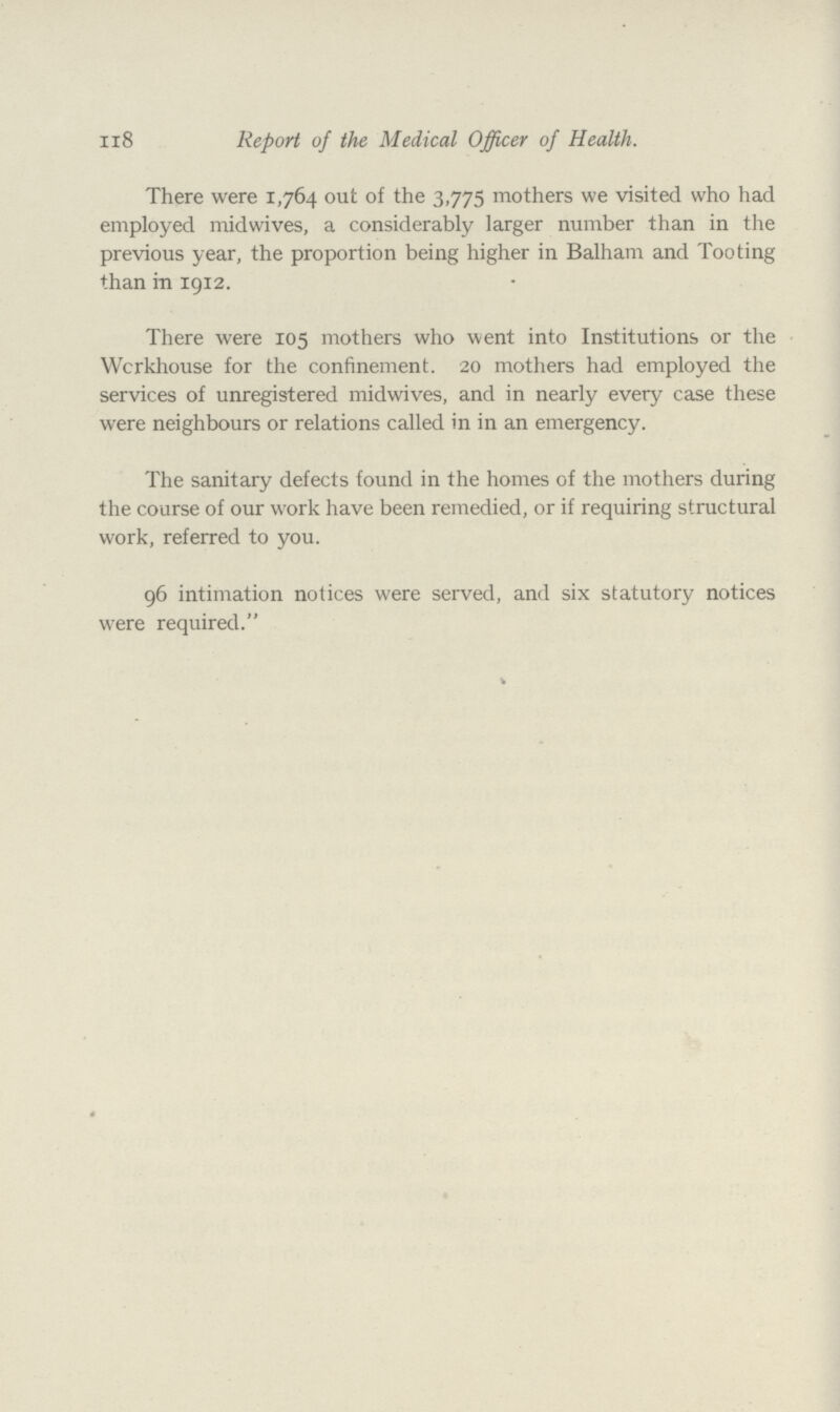 118 Report of the Medical Officer of Health. There were 1,764 out of the 3,775 mothers we visited who had employed midwives, a considerably larger number than in the previous year, the proportion being higher in Balham and Tooting than in 1912. There were 105 mothers who went into Institutions or the Workhouse for the confinement. 20 mothers had employed the services of unregistered midwives, and in nearly every case these were neighbours or relations called in in an emergency. The sanitary defects found in the homes of the mothers during the coarse of our work have been remedied, or if requiring structural work, referred to you. 96 intimation notices were served, and six statutory notices were required.