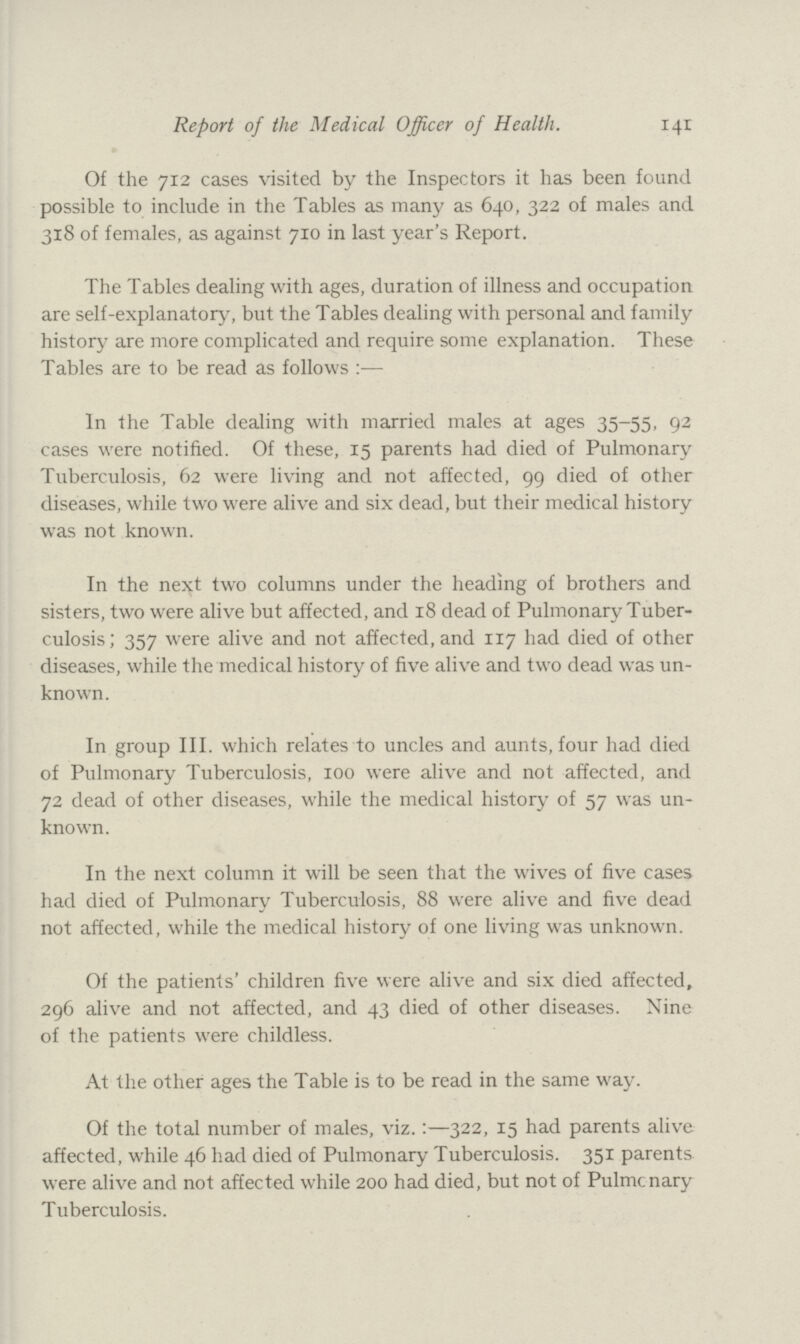 Report of the Medical Officer of Health. 141 Of the 712 cases visited by the Inspectors it has been found possible to include in the Tables as many as 640, 322 of males and 318 of females, as against 710 in last year's Report. The Tables dealing with ages, duration of illness and occupation are self-explanatory, but the Tables dealing with personal and family history are more complicated and require some explanation. These Tables are to be read as follows:— In the Table dealing with married males at ages 35-55, 92 cases were notified. Of these, 15 parents had died of Pulmonary Tuberculosis, 62 were living and not affected, 99 died of other diseases, while two were alive and six dead, but their medical history was not known. In the next two columns under the heading of brothers and sisters, two were alive but affected, and 18 dead of Pulmonary Tuber culosis; 357 were alive and not affected, and 117 had died of other diseases, while the medical history of five alive and two dead was un known. In group III. which relates to uncles and aunts, four had died of Pulmonary Tuberculosis, 100 were alive and not affected, and 72 dead of other diseases, while the medical history of 57 was un known. In the next column it will be seen that the wives of five cases had died of Pulmonary Tuberculosis, 88 were alive and five dead not affected, while the medical history of one living was unknown. Of the patients' children five were alive and six died affected, 296 alive and not affected, and 43 died of other diseases. Nine of the patients were childless. At the other ages the Table is to be read in the same way. Of the total number of males, viz.:—322, 15 had parents alive affected, while 46 had died of Pulmonary Tuberculosis. 351 parents were alive and not affected while 200 had died, but not of Pulmonary Tuberculosis.