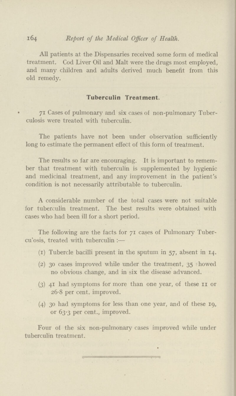 164 Report of the Medical Officer of Health. All patients at the Dispensaries received some form of medical treatment. Cod Liver Oil and Malt were the drugs most employed, and many children and adults derived much benefit from this old remedy. Tuberculin Treatment. 71 Cases of pulmonary and six cases of non-pulmonary Tuber culosis were treated with tuberculin. The patients have not been under observation sufficiently long to estimate the permanent effect of this form of treatment. The results so far are encouraging. It is important to remem ber that treatment with tuberculin is supplemented by hygienic and medicinal treatment, and any improvement in the patient's condition is not necessarily attributable to tuberculin. A considerable number of the total cases were not suitable for tuberculin treatment. The best results were obtained with cases who had been ill for a short period. The following are the facts for 71 cases of Pulmonary Tuber culosis, treated with tuberculin:— (1) Tubercle bacilli present in the sputum in 57, absent in 14. (2) 30 cases improved while under the treatment, 35 showed no obvious change, and in six the disease advanced. (3) 41 had symptoms for more than one year, of these 11 or 26.8 per cent. improved. (4) 30 had symptoms for less than one year, and of these 19, or 63.3 per cent., improved. Four of the six non-pulmonary cases improved while under tuberculin treatment.