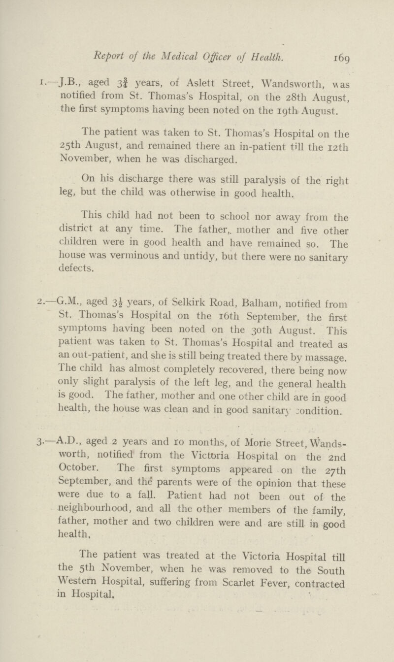 Report of the Medical Officer of Health. 169 1.—J.B., aged 3¾ years, of Aslett Street, Wandsworth, was notified from St. Thomas's Hospital, on the 28th August, the first symptoms having been noted on the 19th August. The patient was taken to St. Thomas's Hospital on the 25th August, and remained there an in-patient till the 12th November, when he was discharged. On his discharge there was still paralysis of the right leg, but the child was otherwise in good health. This child had not been to school nor away from the district at any time. The father, mother and five other children were in good health and have remained so. The house was verminous and untidy, but there were no sanitary defects. 2.—G.M., aged 3½ years, of Selkirk Road, Balham, notified from St. Thomas's Hospital on the 16th September, the first symptoms having been noted on the 30th August. This patient was taken to St. Thomas's Hospital and treated as an out-patient, and she is still being treated there by massage. The child has almost completely recovered, there being now only slight paralysis of the left leg, and the general health is good. The father, mother and one other child are in good health, the house was clean and in good sanitary condition. 3.—A.D., aged 2 years and 10 months, of Morie Street, Wands worth, notified from the Victoria Hospital on the 2nd October. The first symptoms appeared on the 27th September, and the parents were of the opinion that these were due to a fall. Patient had not been out of the neighbourhood, and all the other members of the family, father, mother and two children were and are still in good health. The patient was treated at the Victoria Hospital till the 5th November, when he was removed to the South Western Hospital, suffering from Scarlet Fever, contracted in Hospital.