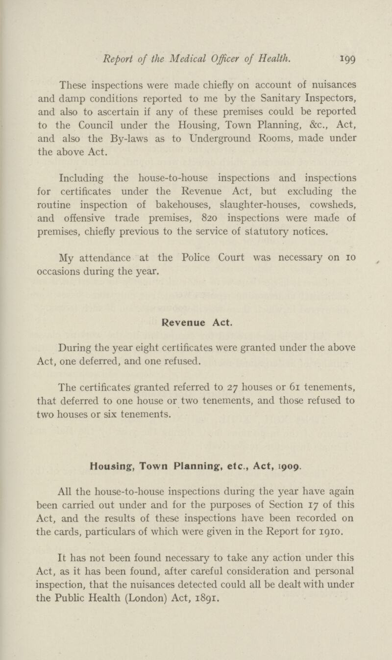 Report of the Medical Officer of Health. 199 These inspections were made chiefly on account of nuisances and damp conditions reported to me by the Sanitary Inspectors, and also to ascertain if any of these premises could be reported to the Council under the Housing, Town Planning, &c., Act, and also the By-laws as to Underground Rooms, made under the above Act. Including the house-to-house inspections and inspections for certificates under the Revenue Act, but excluding the routine inspection of bakehouses, slaughter-houses, cowsheds, and offensive trade premises, 820 inspections were made of premises, chiefly previous to the service of statutory notices. My attendance at the Police Court was necessary on 10 occasions during the year. Revenue Act. During the year eight certificates were granted under the above Act, one deferred, and one refused. The certificates granted referred to 27 houses or 61 tenements, that deferred to one house or two tenements, and those refused to two houses or six tenements. Housing, Town Planning, etc., Act, 1909. All the house-to-house inspections during the year have again been carried out under and for the purposes of Section 17 of this Act, and the results of these inspections have been recorded on the cards, particulars of which were given in the Report for 1910. It has not been found necessary to take any action under this Act, as it has been found, after careful consideration and personal inspection, that the nuisances detected could all be dealt with under the Public Health (London) Act, 1891.