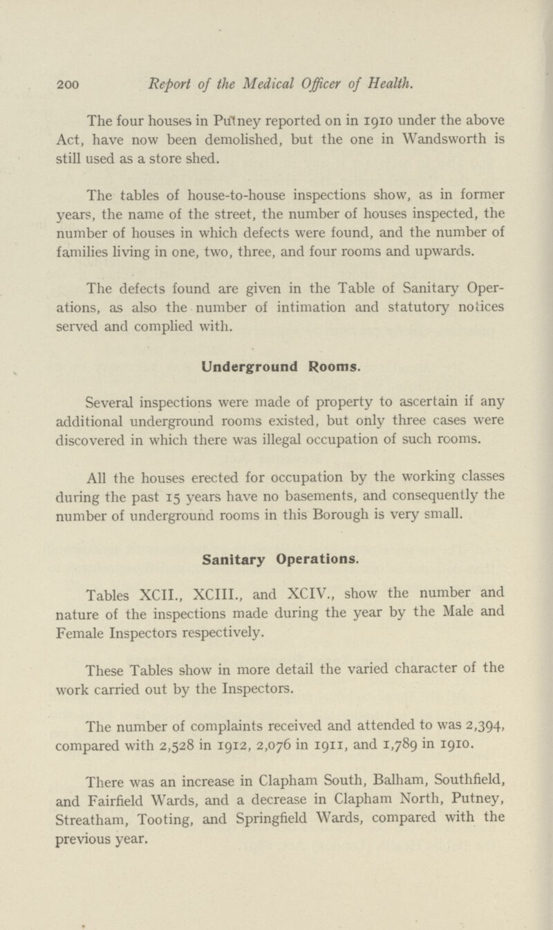 200 Report of the Medical Officer of Health. The four houses in Putney reported on in 1910 under the above Act, have now been demolished, but the one in Wandsworth is still used as a store shed. The tables of house-to-house inspections show, as in former years, the name of the street, the number of houses inspected, the number of houses in which defects were found, and the number of families living in one, two, three, and four rooms and upwards. The defects found are given in the Table of Sanitary Oper ations, as also the number of intimation and statutory notices served and complied with. Underground Rooms. Several inspections were made of property to ascertain if any additional underground rooms existed, but only three cases were discovered in which there was illegal occupation of such rooms. All the houses erected for occupation by the working classes during the past 15 years have no basements, and consequently the number of underground rooms in this Borough is very small. Sanitary Operations. Tables XCII., XCIII., and XCIV., show the number and nature of the inspections made during the year by the Male and Female Inspectors respectively. These Tables show in more detail the varied character of the work carried out by the Inspectors. The number of complaints received and attended to was 2,394, compared with 2,528 in 1912, 2,076 in 1911, and 1,789 in 1910. There was an increase in Clapham South, Balham, Southfield, and Fairfield Wards, and a decrease in Clapham North, Putney, Streatham, Tooting, and Springfield Wards, compared with the previous year.