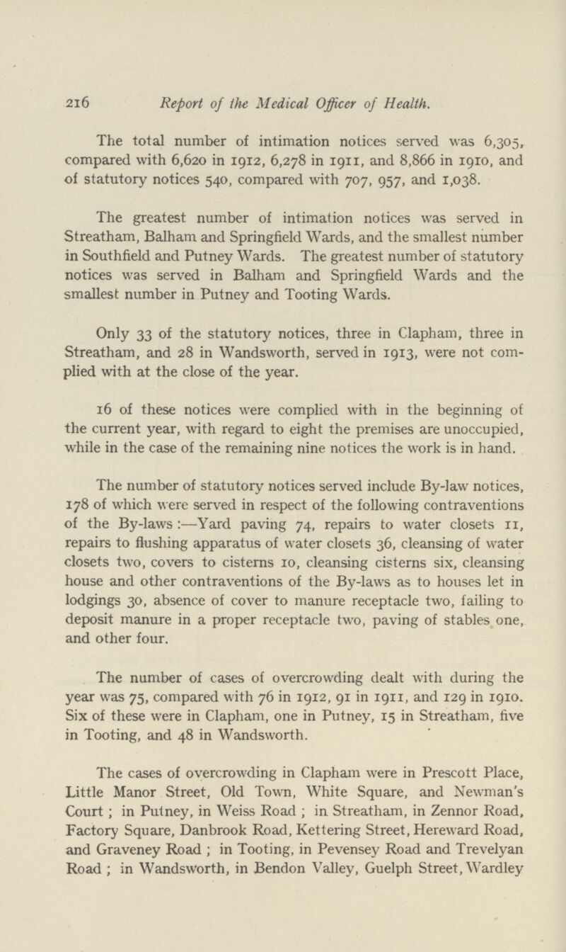 216 Report of the Medical Officer of Health. The total number of intimation notices served was 6,305, compared with 6,620 in 1912, 6,278 in 1911, and 8,866 in 1910, and of statutory notices 540, compared with 707, 957, and 1,038. The greatest number of intimation notices was served in Streatham, Balham and Springfield Wards, and the smallest number in Southfield and Putney Wards. The greatest number of statutory notices was served in Balham and Springfield Wards and the smallest number in Putney and Tooting Wards. Only 33 of the statutory notices, three in Clapham, three in Streatham, and 28 in Wandsworth, served in 1913, were not com plied with at the close of the year. 16 of these notices were complied with in the beginning of the current year, with regard to eight the premises are unoccupied, while in the case of the remaining nine notices the work is in hand. The number of statutory notices served include By-law notices, 178 of which were served in respect of the following contraventions of the By-laws:—Yard paving 74, repairs to water closets 11, repairs to flushing apparatus of water closets 36, cleansing of water closets two, covers to cisterns 10, cleansing cisterns six, cleansing house and other contraventions of the By-laws as to houses let in lodgings 30, absence of cover to manure receptacle two, failing to deposit manure in a proper receptacle two, paving of stables one, and other four. The number of cases of overcrowding dealt with during the year was 75, compared with 76 in 1912, 91 in 1911, and 129 in 1910. Six of these were in Clapham, one in Putney, 15 in Streatham, five in Tooting, and 48 in Wandsworth. The cases of overcrowding in Clapham were in Prescott Place, Little Manor Street, Old Town, White Square, and Newman's Court; in Putney, in Weiss Road ; in Streatham, in Zennor Road, Factory Square, Danbrook Road, Kettering Street, Hereward Road, and Graveney Road ; in Tooting, in Pevensey Road and Trevelyan Road ; in Wandsworth, in Bendon Valley, Guelph Street, Wardley