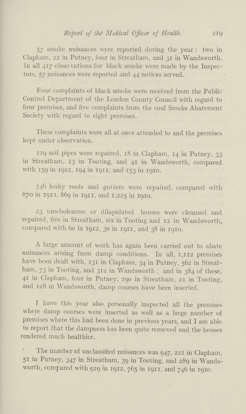 Report of the Medical Officer of Health. 219 57 smoke nuisances were reported during the year : two in Clapham, 22 in Putney, four in Streatham, and 31 in Wandsworth. In all 417 observations for black smoke were made by the Inspec tors, 57 nuisances were reported and 44 notices served. Four complaints of black smoke were received from the Public Control Department of the London County Council with regard to four premises, and five complaints from the coal Smoke Abatement Society with regard to eight premises. These complaints were all at once attended to and the premises kept under observation. 119 soil pipes were repaired, 18 in Clapham, 14 in Putney, 33 in Streatham, 13 in Tooting, and 41 in Wandsworth, compared with 159 in 1912, 194 in 1911, and 153 in 1910. 746 leaky roofs and gutters were repaired, compared with 870 in 1912, 869 in 1911, and 1,225 in 1910. 23 unwholesome or dilapidated houses were cleansed and repaired, five in Streatham, six in Tooting and 12 in Wandsworth, compared with 60 in 1912, 30 in 1911, and 38 in 1910. A large amount of work has again been carried out to abate nuisances arising from damp conditions. In all, 1,112 premises have been dealt with, 131 in Clapham, 34 in Putney, 562 in Streat ham, 73 in Tooting, and 312 in Wandsworth ; and in 384 of these, 41 in Clapham, four in Putney, 190 in Streatham, 21 in Tooting, and 128 in Wandsworth, damp courses have been inserted. I have this year also personally inspected all the premises where damp courses were inserted as well as a large number of premises where this had been done in previous years, and I am able to report that the dampness has been quite removed and the houses rendered much healthier. The number of unclassified nuisances was 947, 221 in Clapham, 51 in Putney, 347 in Streatham, 39 in Tooting, and 289 in Wands worth, compared with 929 in 1912, 765 in 1911, and 746 in 1910.