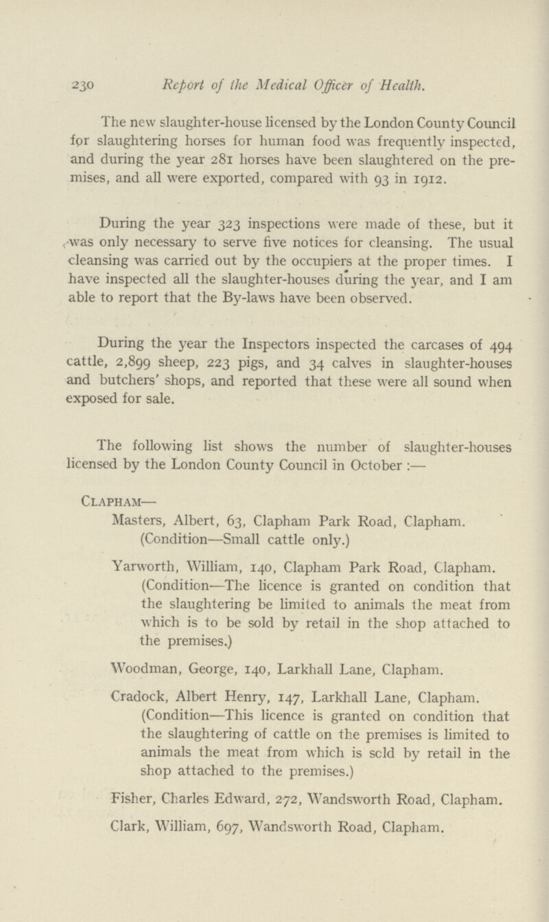 230 Report of the Medical Officer of Health. The new slaughter-house licensed by the London County Council for slaughtering horses for human food was frequently inspected, and during the year 281 horses have been slaughtered on the pre mises, and all were exported, compared with 93 in 1912. During the year 323 inspections were made of these, but it was only necessary to serve five notices for cleansing. The usual cleansing was carried out by the occupiers at the proper times. I have inspected all the slaughter-houses during the year, and I am able to report that the By-laws have been observed. During the year the Inspectors inspected the carcases of 494 cattle, 2,899 sheep, 223 pigs, and 34 calves in slaughter-houses and butchers' shops, and reported that these were all sound when exposed for sale. The following list shows the number of slaughter-houses licensed by the London County Council in October :— Clapham— Masters, Albert, 63, Clapham Park Road, Clapham. (Condition—Small cattle only.) Yarworth, William, 140, Clapham Park Road, Clapham. (Condition—The licence is granted on condition that the slaughtering be limited to animals the meat from which is to be sold by retail in the shop attached to the premises.) Woodman, George, 140, Larkhall Lane, Clapham. Cradock, Albert Henry, 147, Larkhall Lane, Clapham. (Condition—This licence is granted on condition that the slaughtering of cattle on the premises is limited to animals the meat from which is sold by retail in the shop attached to the premises.) Fisher, Charles Edward, 272, Wandsworth Road, Clapham. Clark, William, 697, Wandsworth Road, Clapham.