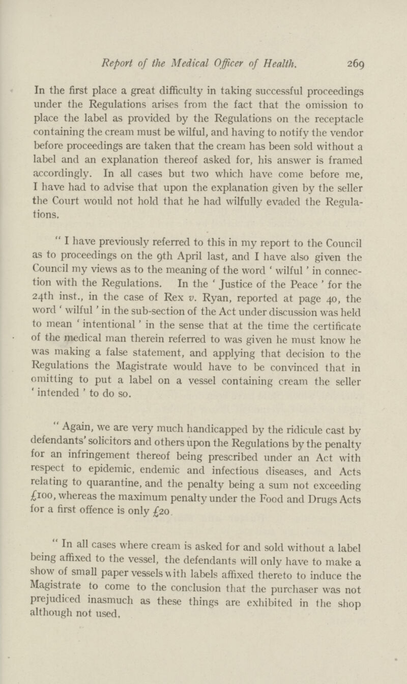 Report of the Medical Officer of Health. 269 In the first place a great difficulty in taking successful proceedings under the Regulations arises from the fact that the omission to place the label as provided by the Regulations on the receptacle containing the cream must be wilful, and having to notify the vendor before proceedings are taken that the cream has been sold without a label and an explanation thereof asked for, his answer is framed accordingly. In all cases but two which have come before me, I have had to advise that upon the explanation given by the seller the Court would not hold that he had wilfully evaded the Regula tions. I have previously referred to this in my report to the Council as to proceedings on the 9th April last, and I have also given the Council my views as to the meaning of the word 'wilful' in connec tion with the Regulations. In the 'Justice of the Peace' for the 24th inst., in the case of Rex v. Ryan, reported at page 40, the word 'wilful' in the sub-section of the Act under discussion was held to mean 'intentional' in the sense that at the time the certificate of the medical man therein referred to was given he must know he was making a false statement, and applying that decision to the Regulations the Magistrate would have to be convinced that in omitting to put a label on a vessel containing cream the seller ' intended ' to do so. Again, we are very much handicapped by the ridicule cast by defendants' solicitors and others upon the Regulations by the penalty for an infringement thereof being prescribed under an Act with respect to epidemic, endemic and infectious diseases, and Acts relating to quarantine, and the penalty being a sum not exceeding £100, whereas the maximum penalty under the Food and Drugs Acts for a first offence is only £20. In all cases where cream is asked for and sold without a label being affixed to the vessel, the defendants will only have to make a show of small paper vessels with labels affixed thereto to induce the Magistrate to come to the conclusion that the purchaser was not prejudiced inasmuch as these things are exhibited in the shop although not used.