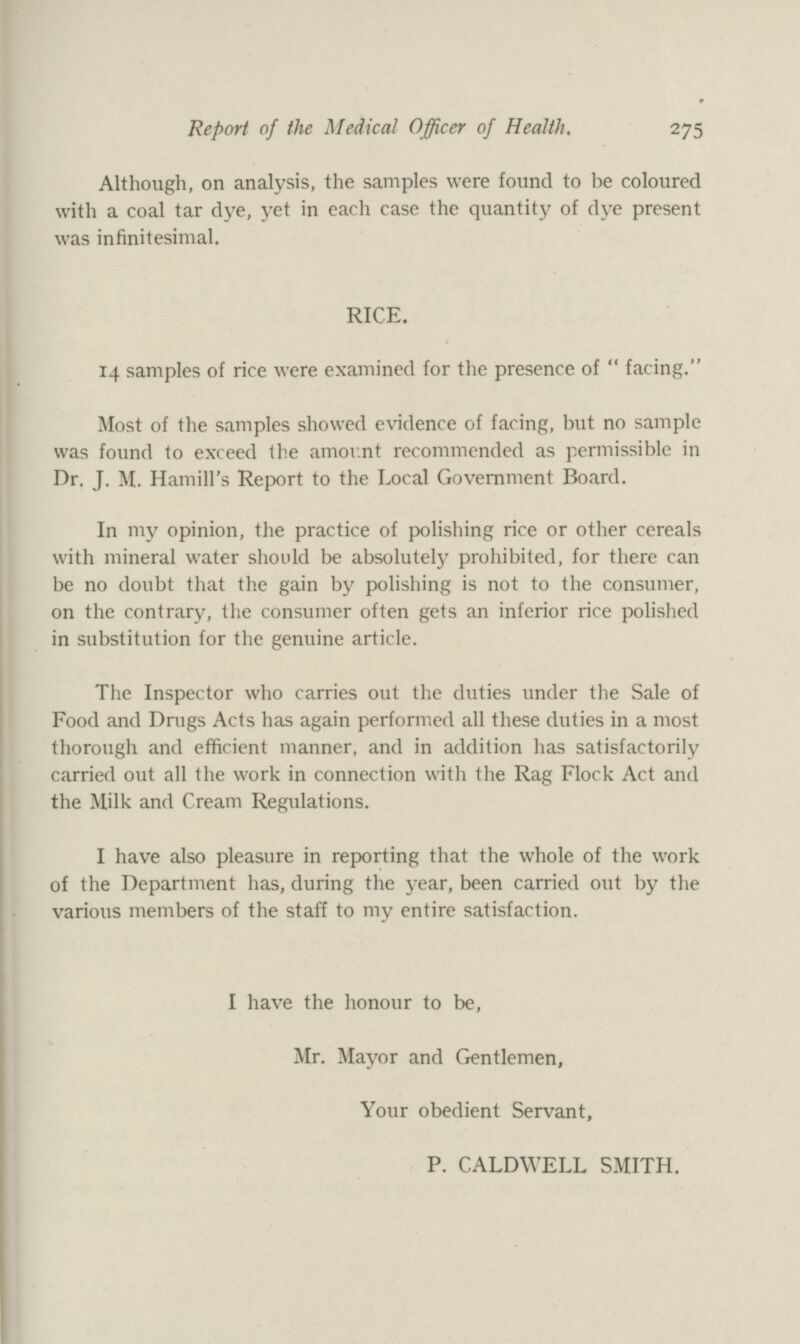 Report of the Medical Officer of Health. 275 Although, on analysis, the samples were found to be coloured with a coal tar dye, yet in each case the quantity of dye present was infinitesimal. RICE. 14 samples of rice were examined for the presence of  facing. Most of the samples showed evidence of facing, but no sample was found to exceed the amount recommended as permissible in Dr. J. M. Hamill's Report to the Local Government Board. In my opinion, the practice of polishing rice or other cereals with mineral water should be absolutely prohibited, for there can be no doubt that the gain by polishing is not to the consumer, on the contrary, the consumer often gets an inferior rice polished in substitution for the genuine article. The Inspector who carries out the duties under the Sale of Food and Drugs Acts has again performed all these duties in a most thorough and efficient manner, and in addition has satisfactorily carried out all the work in connection with the Rag Flock Act and the Milk and Cream Regulations. I have also pleasure in reporting that the whole of the work of the Department has, during the year, been carried out by the various members of the staff to my entire satisfaction. I have the honour to be, Mr. Mayor and Gentlemen, Your obedient Servant, P. CALDWELL SMITH.