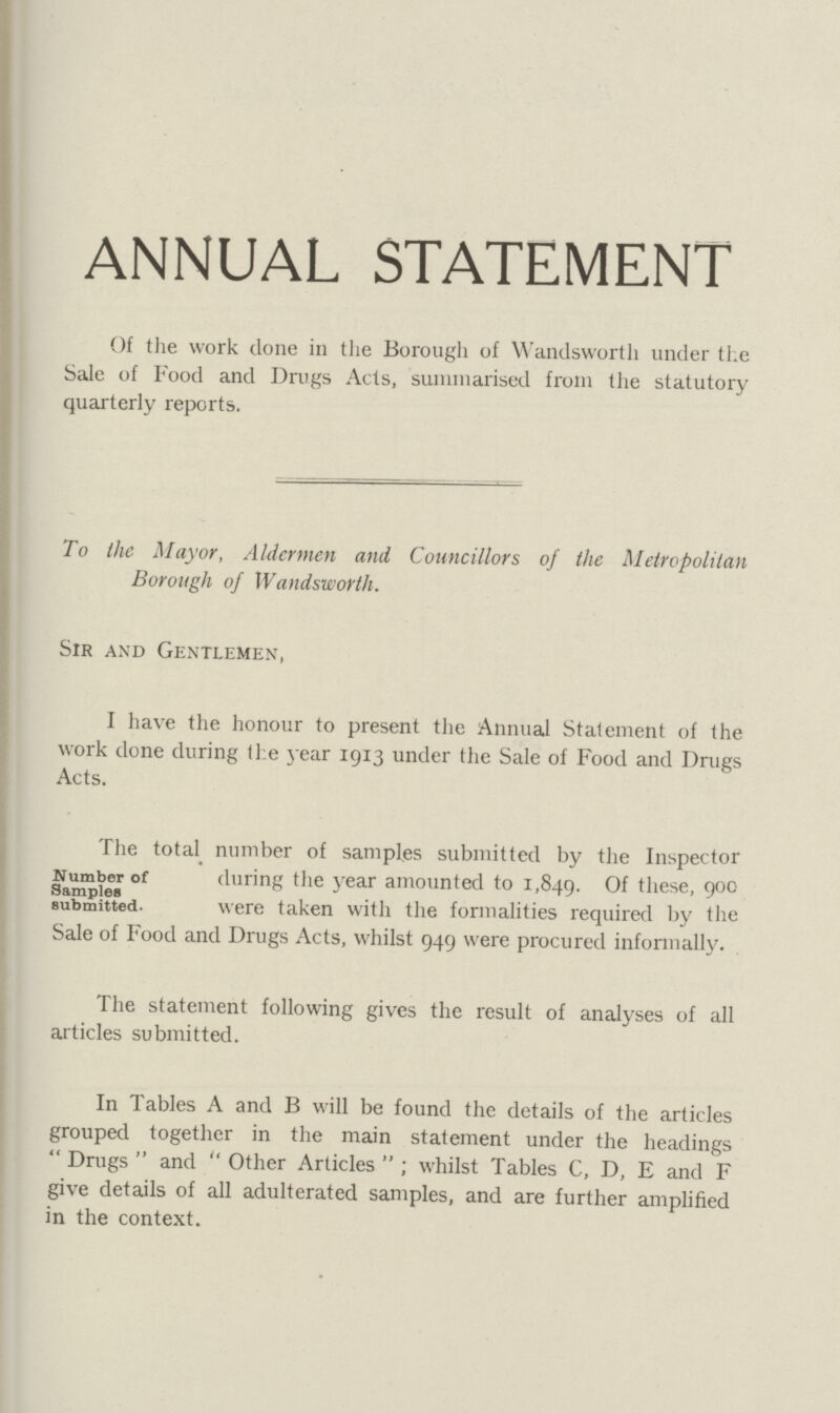 ANNUAL STATEMENT Of the work done in the Borough of Wandsworth under the Sale of Food and Drugs Acts, summarised from the statutory quarterly reports. To the Mayor, Aldermen and Councillors of the Metropolitan Borough of Wandsworth. Sir and Gentlemen, I have the honour to present the Annual Statement of the work done during the year 1913 under the Sale of Food and Drugs Acts. The total number of samples submitted by the Inspector Number of during the year amounted to 1,840. Of these,900 Samples submitted. were taken with the formalities required by the Sale of Food and Drugs Acts, whilst 949 were procured informally. The statement following gives the result of analyses of all articles submitted. In Tables A and B will be found the details of the articles grouped together in the main statement under the headings  Drugs  and  Other Articles  ; whilst Tables C, D, E and F give details of all adulterated samples, and are further amplified in the context.