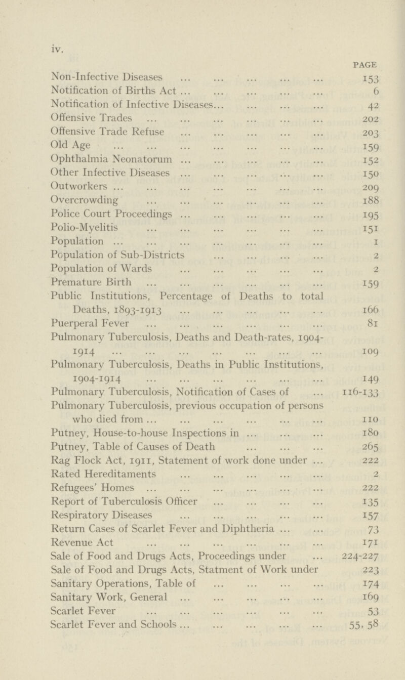 iv. page Non-Infective Diseases 153 Notification of Births Act 6 Notification of Infective Diseases 42 Offensive Trades 202 Offensive Trade Refuse 203 Old Age 159 Ophthalmia Neonatorum 152 Other Infective Diseases 150 Outworkers 209 Overcrowding 188 Police Court Proceedings 195 Polio-Myelitis 151 Population 1 Population of Sub-Districts 2 Population of Wards 2 Premature Birth 159 Public Institutions, Percentage of Deaths to total Deaths, 1893-1913 166 Puerperal Fever 81 Pulmonary Tuberculosis, Deaths and Death-rates, 1904- 1914 109 Pulmonary Tuberculosis, Deaths in Public Institutions, 1904-1914 149 Pulmonary Tuberculosis, Notification of Cases of 116-133 Pulmonary Tuberculosis, previous occupation of persons who died from 110 Putney, House-to-house Inspections in 180 Putney, Table of Causes of Death 265 Rag Flock Act, 1911, Statement of work done under 222 Rated Hereditaments 2 Refugees' Homes 222 Report of Tuberculosis Officer 135 Respiratory Diseases 157 Return Cases of Scarlet Fever and Diphtheria 73 Revenue Act 171 Sale of Food and Drugs Acts, Proceedings under 224-227 Sale of Food and Drugs Acts, Statment of Work under 223 Sanitary Operations, Table of 174 Sanitary Work, General 169 Scarlet Fever 53 Scarlet Fever and Schools 55- 58