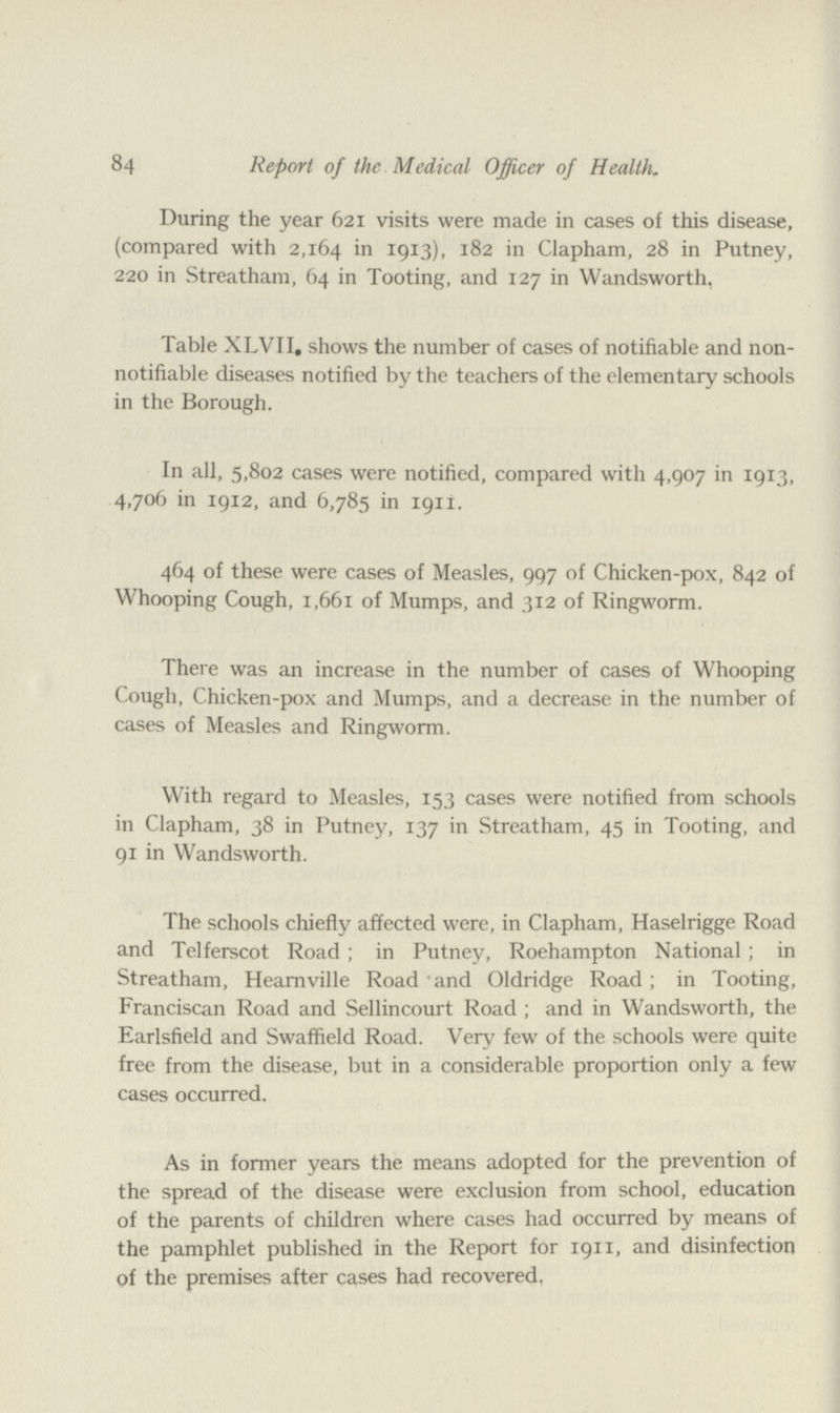 84 Report of the Medical Officer of Health. During the year 621 visits were made in cases of this disease, (compared with 2,164 in 1913). 182 in Clapham, 28 in Putney, 220 in Streatham, 64 in Tooting, and 127 in Wandsworth. Table XLVII. shows the number of cases of notifiable and non notifiable diseases notified by the teachers of the elementary schools in the Borough. In all, 5,802 cases were notified, compared with 4,907 in 1913, 4,706 in 1912, and 6,785 in 191I. 464 of these were cases of Measles, 997 of Chicken-pox, 842 of Whooping Cough, 1,661 of Mumps, and 312 of Ringworm. There was an increase in the number of cases of Whooping Cough, Chicken-pox and Mumps, and a decrease in the number of cases of Measles and Ringworm. With regard to Measles, 153 cases were notified from schools in Clapham, 38 in Putney, 137 in Streatham, 45 in Tooting, and 91 in Wandsworth. The schools chiefly affected were, in Clapham, Haselrigge Road and Telferscot Road ; in Putney, Roehampton National ; in Streatham, Hearnville Road and Oldridge Road; in Tooting, Franciscan Road and Sellincourt Road ; and in Wandsworth, the Earlsfield and Swaffield Road. Very few of the schools were quite free from the disease, but in a considerable proportion only a few cases occurred. As in former years the means adopted for the prevention of the spread of the disease were exclusion from school, education of the parents of children where cases had occurred by means of the pamphlet published in the Report for 1911, and disinfection of the premises after cases had recovered,