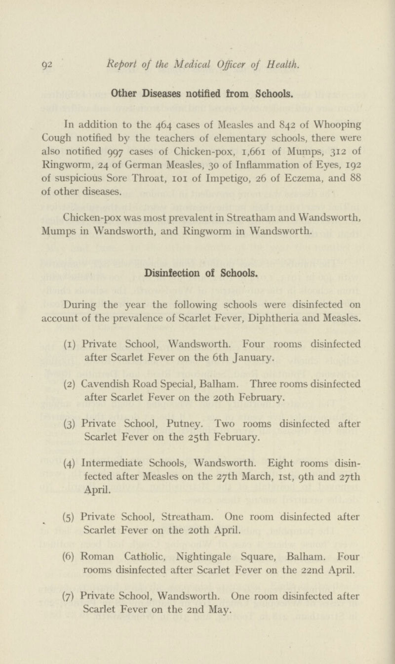 92 Report of the Medical Officer of Health. Other Diseases notified from Schools. In addition to the 464 cases of Measles and 842 of Whooping Cough notified by the teachers of elementary schools, there were also notified 997 cases of Chicken-pox, 1,661 of Mumps, 312 of Ringworm, 24 of German Measles, 30 of Inflammation of Eyes, 192 of suspicious Sore Throat, 101 of Impetigo, 26 of Eczema, and 88 of other diseases. Chicken-pox was most prevalent in Streatham and Wandsworth, Mumps in Wandsworth, and Ringworm in Wandsworth. Disinfection of Schools. During the year the following schools were disinfected on account of the prevalence of Scarlet Fever, Diphtheria and Measles. (1) Private School, Wandsworth. Four rooms disinfected after Scarlet Fever on the 6th January. (2) Cavendish Road Special, Balham. Three rooms disinfected after Scarlet Fever on the 20th February. (3) Private School, Putney. Two rooms disinfected after Scarlet Fever on the 25th February. (4) Intermediate Schools, Wandsworth. Eight rooms disin fected after Measles on the 27th March, 1st, 9th and 27th April. (5) Private School, Streatham. One room disinfected after Scarlet Fever on the 20th April. (6) Roman Catholic, Nightingale Square, Balham. Four rooms disinfected after Scarlet Fever on the 22nd April. (7) Private School, Wandsworth. One room disinfected after Scarlet Fever on the 2nd May.