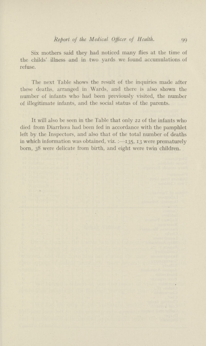 99 Report of the Medical Officer of Health. Six mothers said they had noticed many flies at the time of the childs' illness and in two yards we found accumulations of refuse. The next Table shows the result of the inquiries made after these deaths, arranged in Wards, and there is also shown the number of infants who had been previously visited, the number of illegitimate infants, and the social status of the parents. It will also be seen in the Table that only 22 of the infants who died from Diarrhoea had been fed in accordance with the pamphlet left by the Inspectors, and also that of the total number of deaths in which information was obtained, viz.:—135, 13 were prematurely born, 38 were delicate from birth, and eight were twin children.