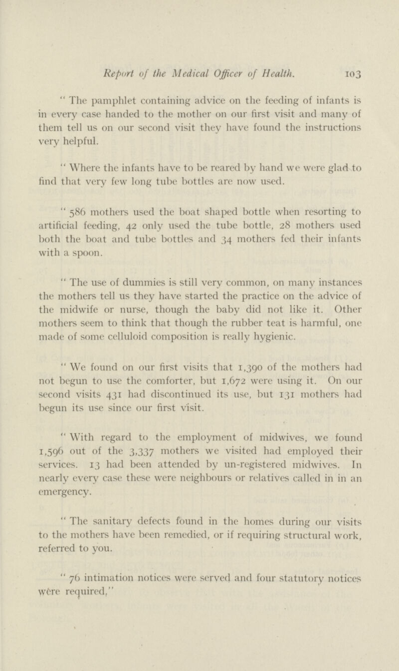 103 Report of the Medical Officer of Health. The pamphlet containing advice on the feeding of infants is in every case handed to the mother on our first visit and many of them tell us on our second visit they have found the instructions very helpful. Where the infants have to be reared by hand we were glad to find that very few long tube bottles are now used. 586 mothers used the boat shaped bottle when resorting to artificial feeding, 42 only used the tube bottle, 28 mothers used both the boat and tube bottles and 34 mothers fed their infants with a spoon. The use of dummies is still very common, on many instances the mothers tell us they have started the practice on the advice of the midwife or nurse, though the baby did not like it. Other mothers seem to think that though the rubber teat is harmful, one made of some celluloid composition is really hygienic. We found on our first visits that 1,390 of the mothers had not begun to use the comforter, but 1,672 were using it. On our second visits 431 had discontinued its use, but 131 mothers had begun its use since our first visit. With regard to the employment of midwives, we found 1,596 out of the 3,337 mothers we visited had employed their services. 13 had been attended by un-registered midwives. In nearly every case these were neighbours or relatives called in in an emergency. The sanitary defects found in the homes during our visits to the mothers have been remedied, or if requiring structural work, referred to you. 76 intimation notices were served and four statutory notices Were required,