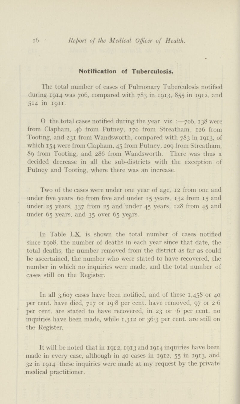 116 Report of the Medical Officer of Health. Notification of Tuberculosis. The total number of cases of Pulmonary Tuberculosis notified during 1914 was 706, compared with 783 in 1913, 855 in 1912, and 514 in 1911. O the total cases notified during the year viz:—706, 138 were from Clapham, 46 from Putney, 170 from Streatham, 126 from Tooting, and 231 from Wandsworth, compared with 783 in 1913, of which 154 were from Clapham, 45 from Putney, 209 from Streatham, 89 from Tooting, and 286 from Wandsworth. There was thus a decided decrease in all the sub-districts with the exception of Putney and Tooting, where there was an increase. Two of the cases were under one year of age, 12 from one and under five years 60 from five and under 15 years, 132 from 15 and under 25 years, 337 from 25 and under 45 years, 128 from 45 and under 65 years, and 35 over 65 years. In Table LX. is shown the total number of cases notified since 1908, the number of deaths in each year since that date, the total deaths, the number removed from the district as far as could be ascertained, the number who were stated to have recovered, the number in which no inquiries were made, and the total number of cases still on the Register. In all 3,607 cases have been notified, and of these 1,458 or 40 per cent. have died, 717 or 19.8 per cent. have removed, 97 or 2.6 per cent. are stated to have recovered, in 23 or .6 per cent. no inquiries have been made, while 1,312 or 36.3 per cent. are still on the Register. It will be noted that in 1912, 1913 and 1914 inquiries have been made in every case, although in 40 cases in 1912, 55 in 1913, and 32 in 1914 these inquiries were made at my request by the private medical practitioner.