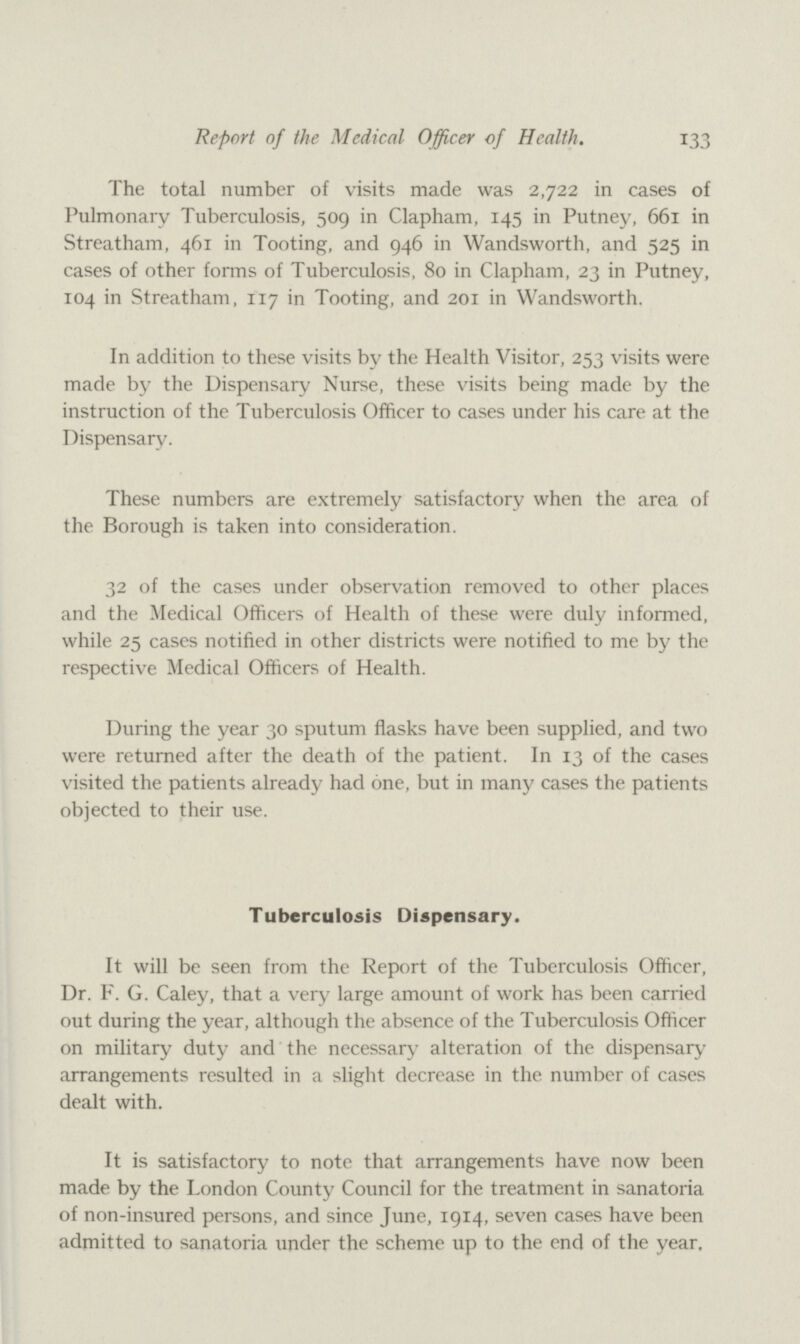 Report of the Medical Officer of Health. 133 The total number of visits made was 2,722 in cases of Pulmonary Tuberculosis, 509 in Clapham, 145 in Putney, 661 in Streatham, 461 in Tooting, and 946 in Wandsworth, and 525 in cases of other forms of Tuberculosis, 80 in Clapham, 23 in Putney, 104 in Streatham, 117 in Tooting, and 201 in Wandsworth. In addition to these visits by the Health Visitor, 253 visits were made by the Dispensary Nurse, these visits being made by the instruction of the Tuberculosis Officer to cases under his care at the Dispensary. These numbers are extremely satisfactory when the area of the Borough is taken into consideration. 32 of the cases under observation removed to other places and the Medical Officers of Health of these were duly informed, while 25 cases notified in other districts were notified to me by the respective Medical Officers of Health. During the year 30 sputum flasks have been supplied, and two were returned after the death of the patient. In 13 of the cases visited the patients already had one, but in many cases the patients objected to their use. Tuberculosis Dispensary. It will be seen from the Report of the Tuberculosis Officer, Dr. F. G. Caley, that a very large amount of work has been carried out during the year, although the absence of the Tuberculosis Officer on military duty and the necessary alteration of the dispensary arrangements resulted in a slight decrease in the number of cases dealt with. It is satisfactory to note that arrangements have now been made by the London County Council for the treatment in sanatoria of non-insured persons, and since June, 1914, seven cases have been admitted to sanatoria under the scheme up to the end of the year.