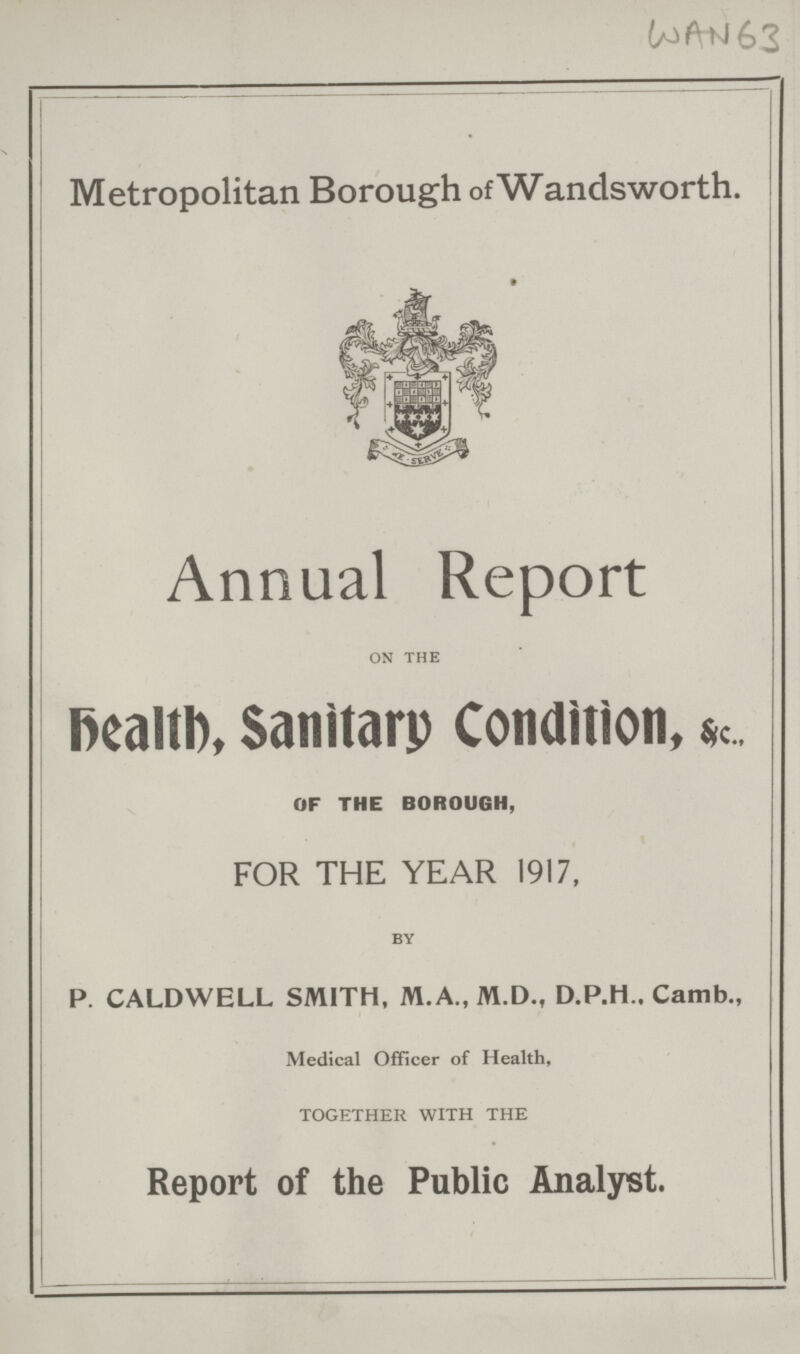 WAN 63 Metropolitan Borough of Wandsworth. Annual Report on the Health, Sanitary Condition, &c. OF THE BOROUGH, FOR THE YEAR 1917, by P. CALDWELL SMITH, M.A., M.D., Camb., Medical Officer of Health, TOGETHER WITH THE Report of the Public Analyst.