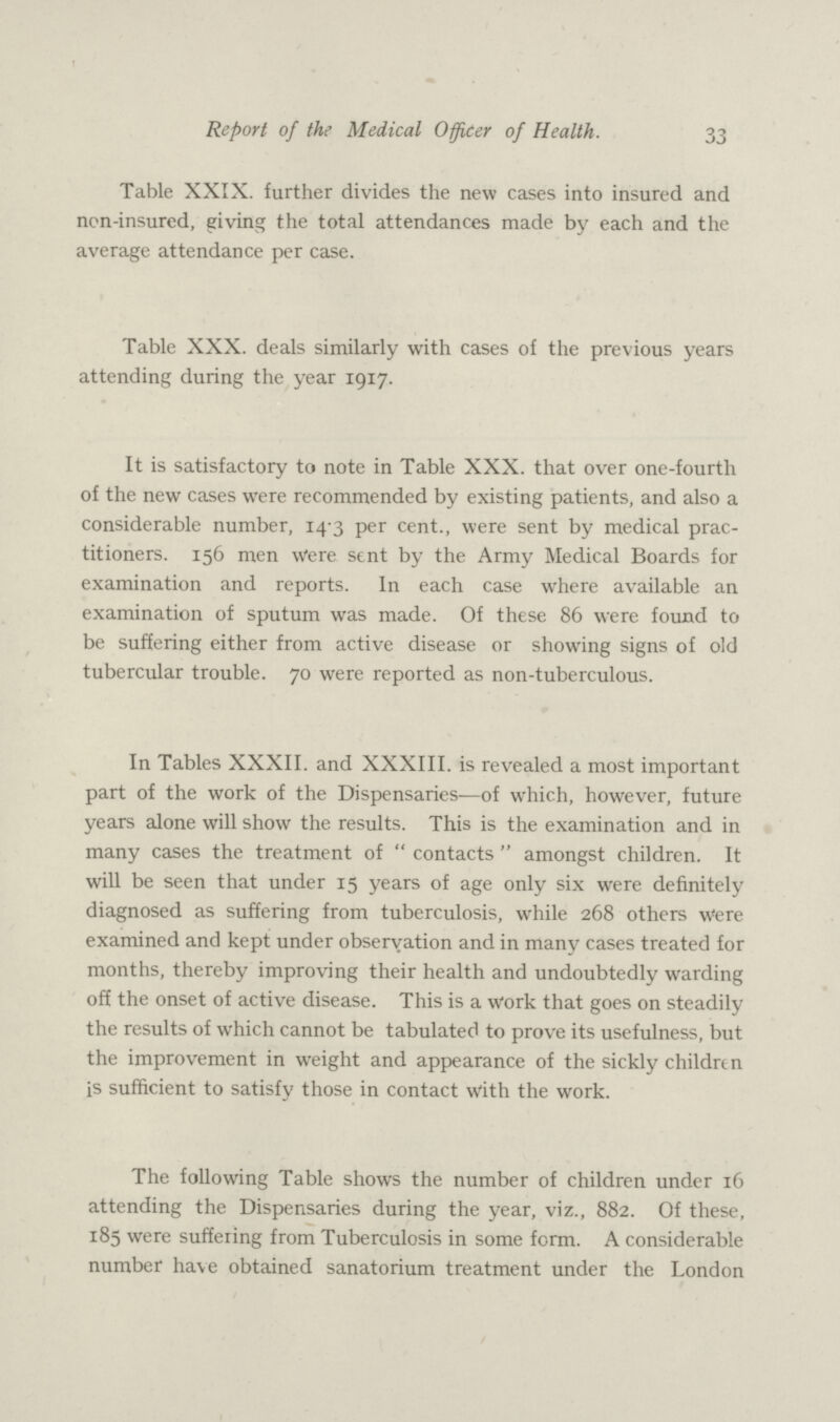 33 Report of the Medical Officer of Health. Table XXIX. further divides the new cases into insured and non-insured, giving the total attendances made by each and the average attendance per case. Table XXX. deals similarly with cases of the previous years attending during the year 1917. It is satisfactory to note in Table XXX. that over one-fourth of the new cases were recommended by existing patients, and also a considerable number, 14.3 per cent., were sent by medical prac titioners. 156 men Were sent by the Army Medical Boards for examination and reports. In each case where available an examination of sputum was made. Of these 86 were found to be suffering either from active disease or showing signs of old tubercular trouble. 70 were reported as non-tuberculous. In Tables XXXII. and XXXIII. is revealed a most important part of the work of the Dispensaries—of which, however, future years alone will show the results. This is the examination and in many cases the treatment of contacts amongst children. It will be seen that under 15 years of age only six were definitely diagnosed as suffering from tuberculosis, while 268 others Were examined and kept under observation and in many cases treated for months, thereby improving their health and undoubtedly warding off the onset of active disease. This is a work that goes on steadily the results of which cannot be tabulated to prove its usefulness, but the improvement in weight and appearance of the sickly children is sufficient to satisfy those in contact with the work. The following Table shows the number of children under 16 attending the Dispensaries during the year, viz., 882. Of these, 185 were suffering from Tuberculosis in some form. A considerable number have obtained sanatorium treatment under the London