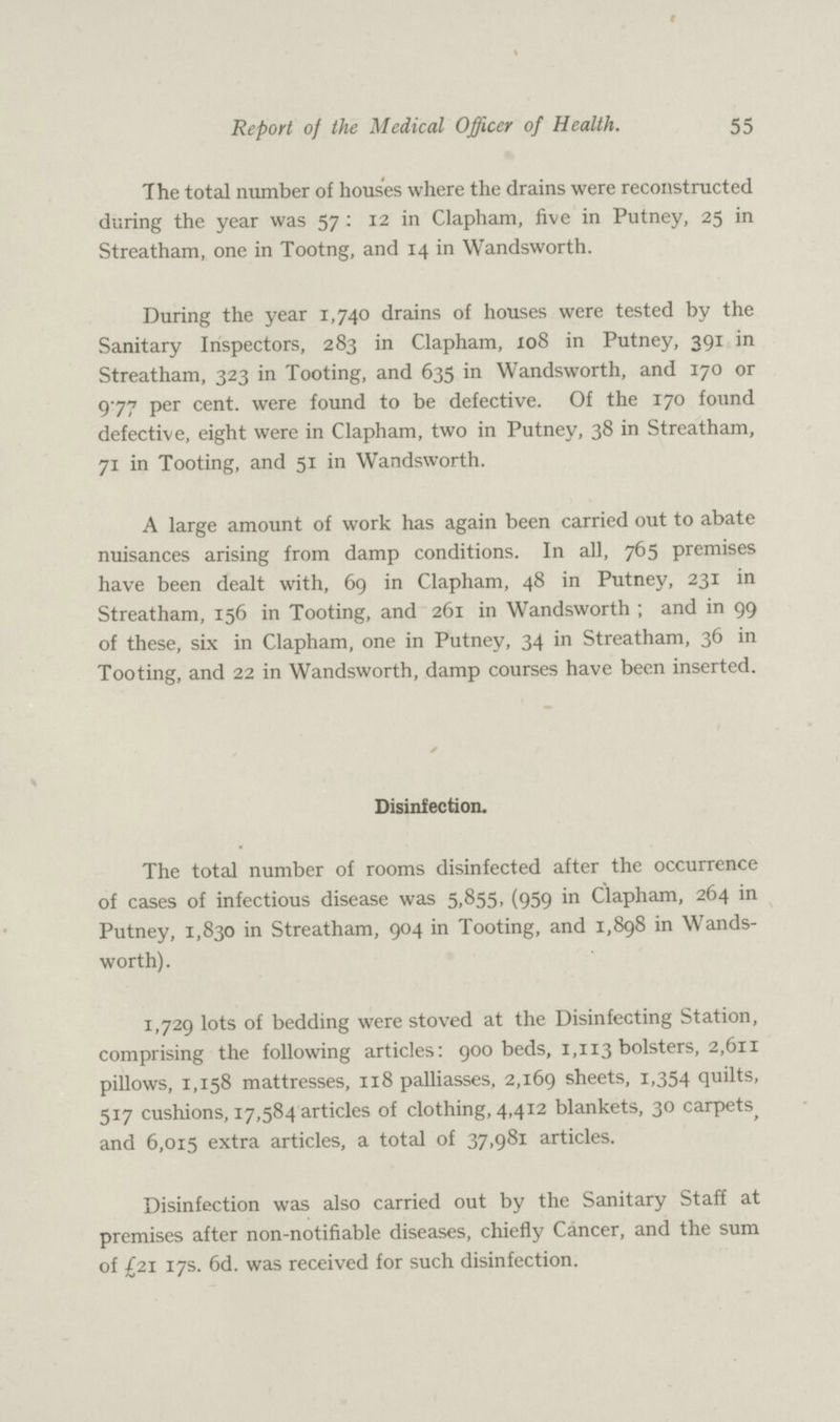 55 Report of the Medical Officer of Health. The total number of houses where the drains were reconstructed during the year was 57: 12 in Clapham, five in Putney, 25 in Streatham, one in Tootng, and 14 in Wandsworth. During the year 1,740 drains of houses were tested by the Sanitary Inspectors, 283 in Clapham, 108 in Putney, 391 in Streatham, 323 in Tooting, and 635 in Wandsworth, and 170 or 977 per cent, were found to be defective. Of the 170 found defective, eight were in Clapham, two in Putney, 38 in Streatham, 71 in Tooting, and 51 in Wandsworth. A large amount of work has again been carried out to abate nuisances arising from damp conditions. In all, 765 premises have been dealt with, 69 in Clapham, 48 in Putney, 231 in Streatham, 156 in Tooting, and 261 in Wandsworth ; and in 99 of these, six in Clapham, one in Putney, 34 in Streatham, 36 in Tooting, and 22 in Wandsworth, damp courses have been inserted. Disinfection. The total number of rooms disinfected after the occurrence of cases of infectious disease was 5,855, (959 in Clapham, 264 in Putney, 1,830 in Streatham, 904 in Tooting, and 1,898 in Wands worth). 1,729 lots of bedding were stoved at the Disinfecting Station, comprising the following articles: 900 beds, 1,113 bolsters, 2,611 pillows, 1,158 mattresses, 118 palliasses. 2,169 sheets, 1,354 quilts, 517 cushions, 17,584 articles of clothing, 4,412 blankets, 30 carpets and 6,015 extra articles, a total of 37,981 articles. Disinfection was also carried out by the Sanitary Staff at premises after non-notifiable diseases, chiefly Cancer, and the sum of £21 17s. 6d. was received for such disinfection.