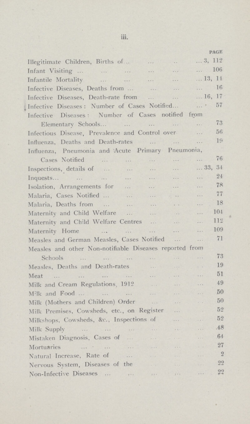 iii. PAGE Illegitimate Children, Births of 3, 112 Infant Visiting 106 Infantile Mortality 13, 11 Infective Diseases, Deaths from 16 Infective Diseases, Death-rate from 16, 17 Infective Diseases: Number of Cases Notified 57 Infective Diseases : Number of Cases notified from Elementary Schools 73 Infectious Disease, Prevalence and Control over 56 Influenza, Deaths and Death-rates 19 Influenza, Pneumonia and Acute Primary Pneumonia, Cases Notified 76 Inspections, details of 33, 34 Inquests 24 Isolation, Arrangements for 78 Malaria, Cases Notified 77 Malaria, Deaths from 18 Maternity and Child Welfare 104 Maternity and Child Welfare Centres 112 Maternity Home 109 Measles and German Measles, Cases Notified 71 Measles and other Non-notifiable Diseases reported from Schools 73 Measles, Deaths and Death-rates 19 Meat 51 Milk and Cream Regulations, 1912 49 Milk and Food 50 Milk (Mothers and Children) Order 50 Milk Premises, Cowsheds, etc., on Register 52 Milkshops, Cowsheds, &c., Inspections of 52 Milk Supply 48 Mistaken Diagnosis, Cases of 64 Mortuaries 27 Natural Increase, Rate of 2 Nervous System, Diseases of the 22 Non-Infective Diseases 22